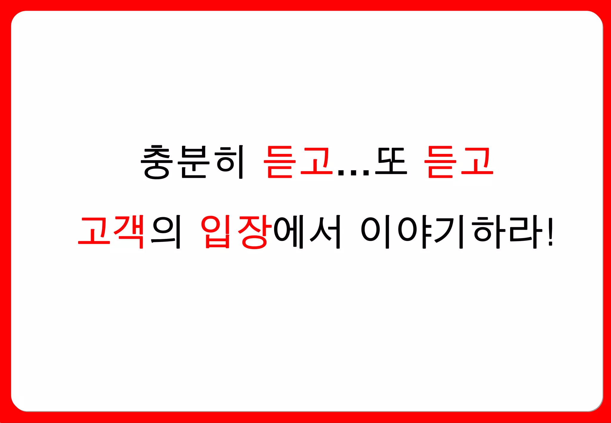 충분히 듣고…또 듣고
고객의 입장에서 이야기하라!
 