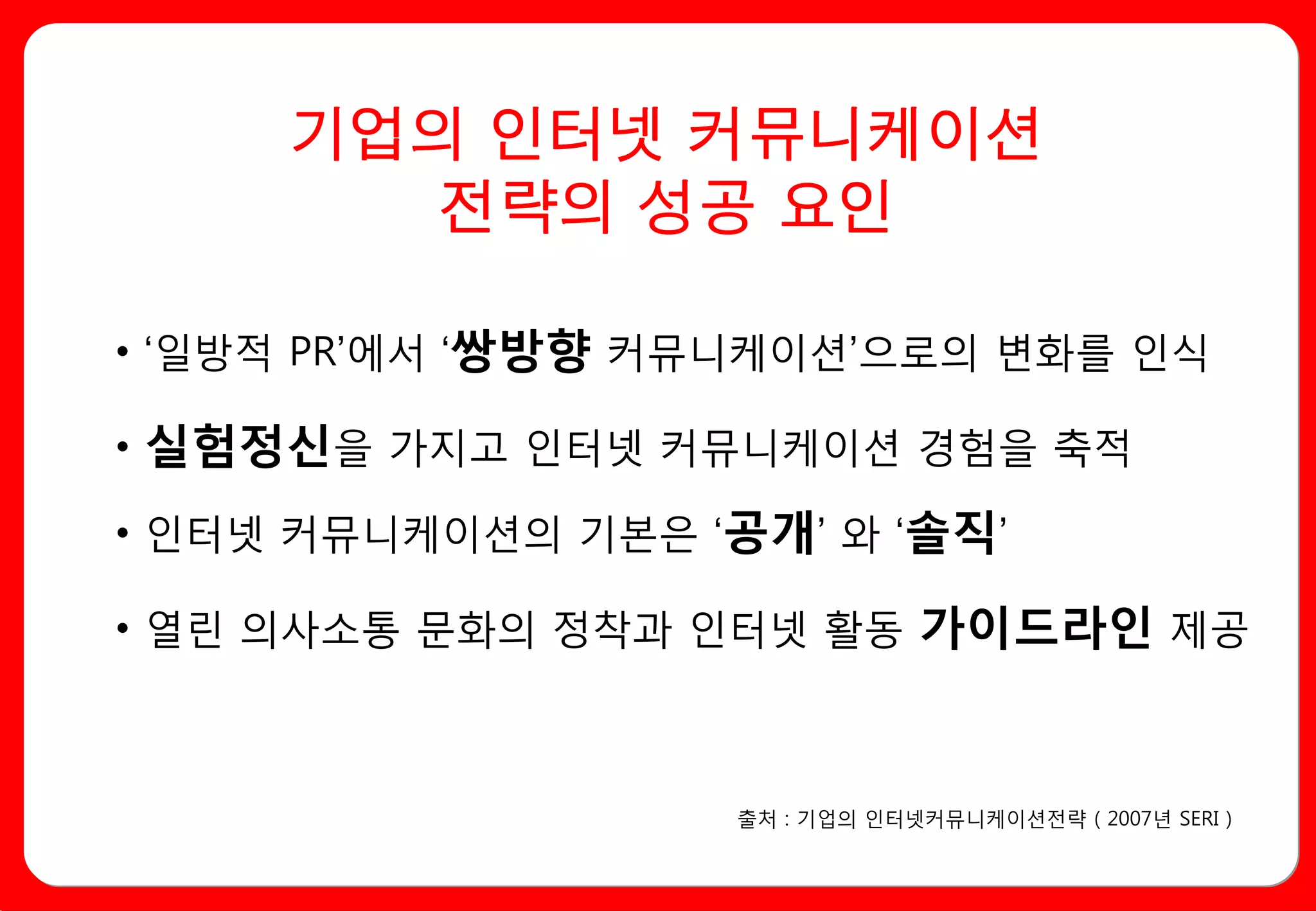 기업의 인터넷 커뮤니케이션
       전략의 성공 요인

• ‘일방적 PR’에서 ‘쌍방향 커뮤니케이션’으로의 변화를 인식

• 실험정신을 가지고 인터넷 커뮤니케이션 경험을 축적

• 인터넷 커뮤니케이션의 기본은 ‘공개’ 와 ‘솔직’

• 열린 의사소통 문화의 정착과 인터넷 활동 가이드라인 제공



                    출처 : 기업의 인터넷커뮤니케이션전략 ( 2007년 SERI )
 
