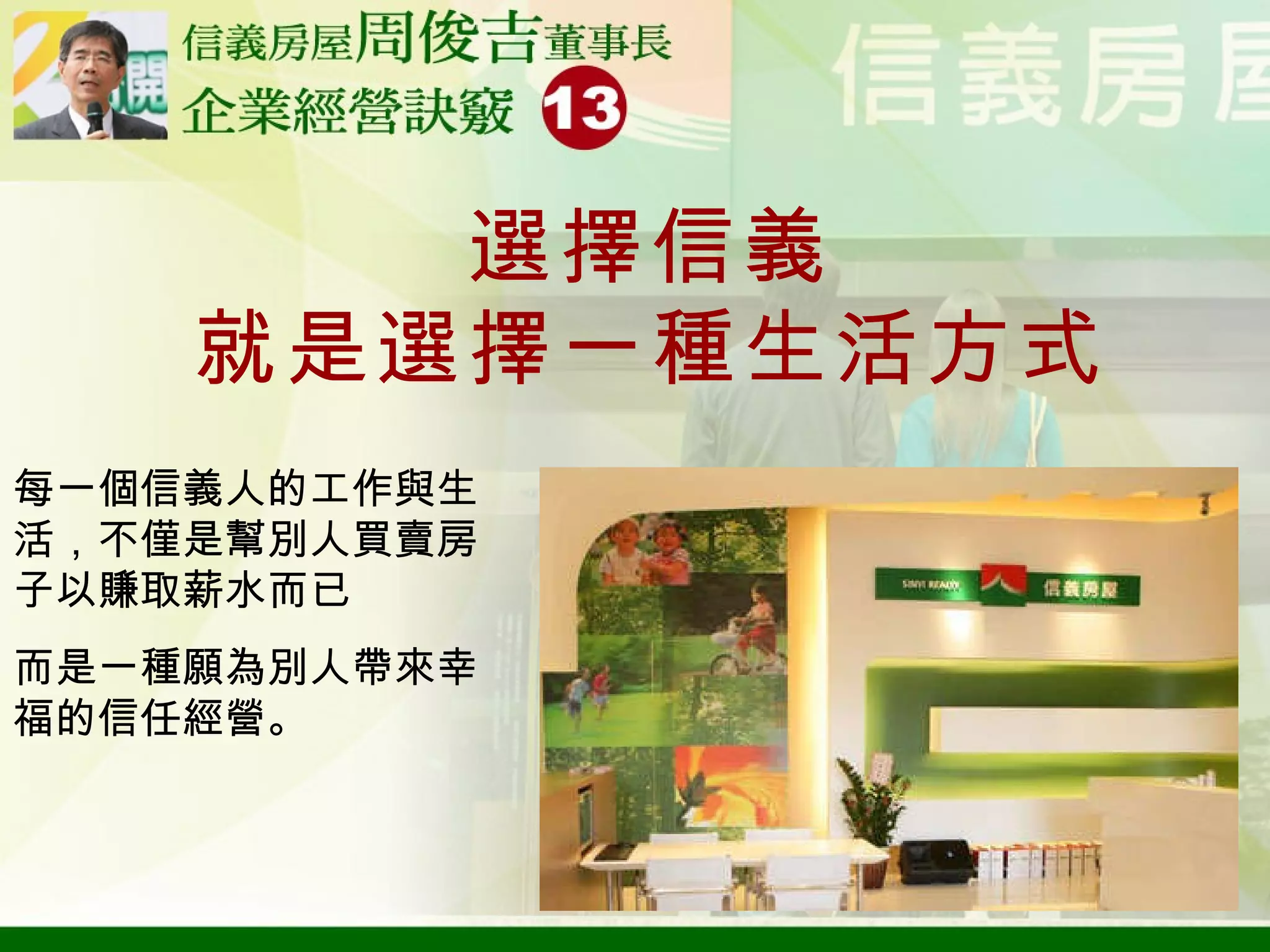 選擇信義 就是選擇一種生活方式 每一個信義人的工作與生活，不僅是幫別人買賣房子以賺取薪水而已 而是一種願為別人帶來幸福的信任經營。 
