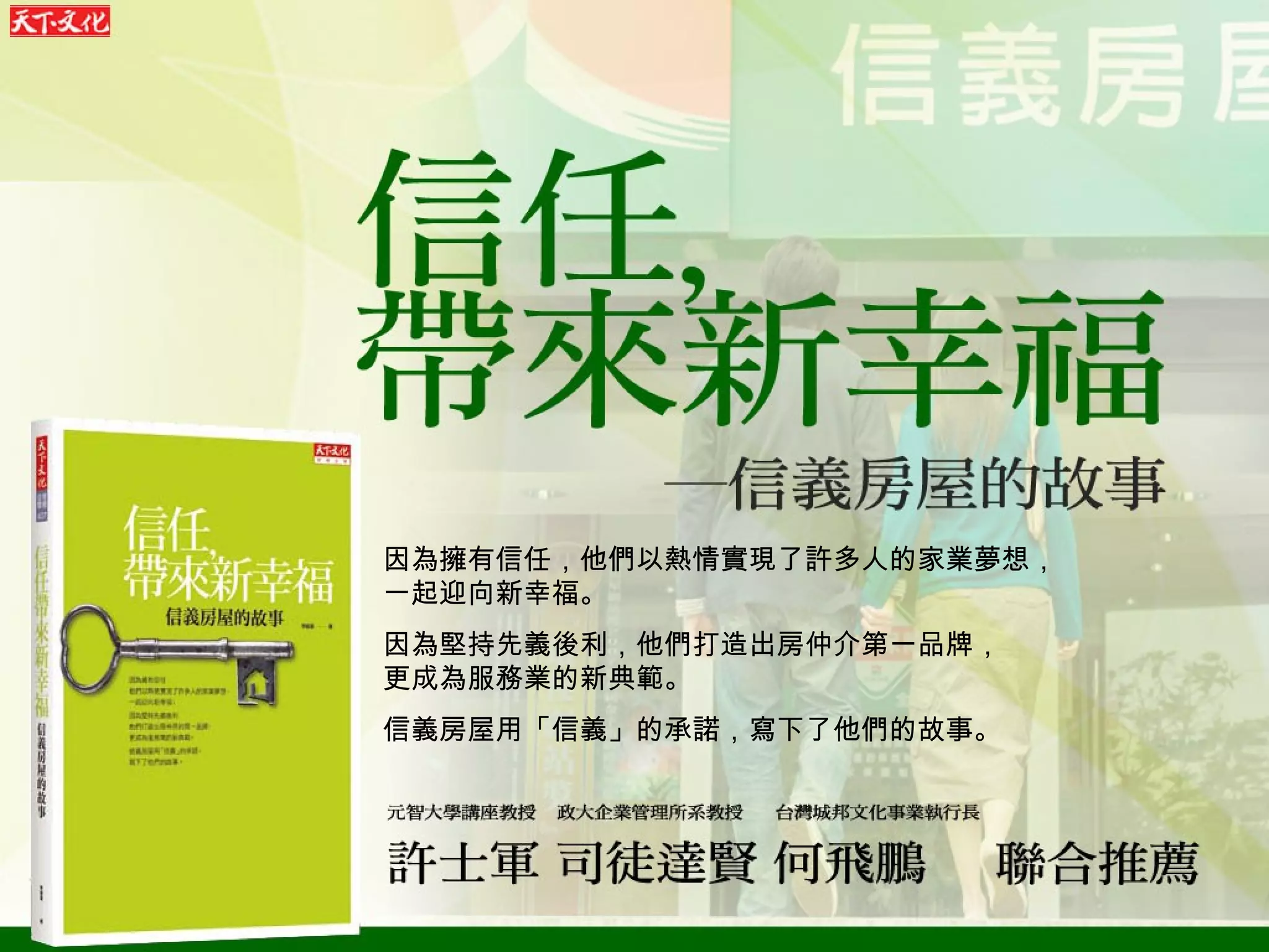 因為擁有信任，他們以熱情實現了許多人的家業夢想， 一起迎向新幸福。 因為堅持先義後利，他們打造出房仲介第一品牌， 更成為服務業的新典範。 信義房屋用「信義」的承諾，寫下了他們的故事。 