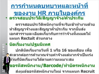 การกำหนดบทบาทและหน้าที่ของงาน  HR  ภายในองค์กร ตรวจสอบประวัติ / สัญญาจ้าง / ค้ำประกัน ตรวจสอบประวัติพนักงานที่จะรับเข้าทำงานด้วย  ทำสัญญาจ้างและสัญญาค้ำประกัน จากนั้นส่งเอกสารรายละเอียดเกี่ยวกับการว่าจ้างทั้งหมดให้แผนก  Rectuit   ส่วนกลาง  นัดเริ่มงาน / ปฐมนิเทศ ปกตินัดเริ่มงาน วันที่  1   หรือ  16   ของเดือน เพื่อสะดวกต่อการคำนวณจ่ายค่าจ้างแต่หากจำเป็นเร่งด่วนก็นัดเริ่มงานได้ตามความเหมาะสม ขอรหัสพนักงาน / Barcode / ทำบัตรพนักงาน ส่งเมล์ขอรหัสพนักงานใหม่ จากแผนก  Recruit  ในวันเริ่มทำงานโดยบัตรพนักงานมี  2   ประเภท อายุงานไม่ถึง  1   ปี  พิมพ์ชื่อปกติเป็นตัวอักษรสีดำไม่มีแถบสีเทา อายุงาน 1   ปีขึ้นไป  พิมพ์แถบสีเทาบริเวณชื่อและตัวอักษรเป็นสีขาว 