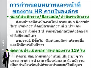 การกำหนดบทบาทและหน้าที่ของงาน  HR  ภายในองค์กร ขอรหัสพนักงาน / Barcode / ทำบัตรพนักงาน ส่งเมล์ขอรหัสพนักงานใหม่ จากแผนก  Recruit  ในวันเริ่มทำงานโดยบัตรพนักงานมี  2   ประเภท อายุงานไม่ถึง  1   ปี  พิมพ์ชื่อปกติเป็นตัวอักษรสีดำไม่มีแถบสีเทา อายุงาน 1   ปีขึ้นไป  พิมพ์แถบสีเทาบริเวณชื่อและตัวอักษรเป็นสีขาว ติดตามประเมินผลการทดลองงาน  119  วัน ติดตามสอบถามพนักงานใหม่เป็นระยะ ๆ ว่าบรรยากาศการทำงาน เพื่อนร่วมงาน หัวหน้างานเป็นอย่างไรพร้อมให้คำแนะนำและแก้ไขปัญหาอย่างเหมาะสม ให้หัวหน้างานกรอกแบบประเมินก่อนวันที่  90   ของการทดลองงานแต่หากพนักงานไม่ผ่านการทดลองงานต้องแจ้งให้พนักงานทราบล่วงหน้า  30   วันก่อนครบกำหนดให้พ้นสภาพ 