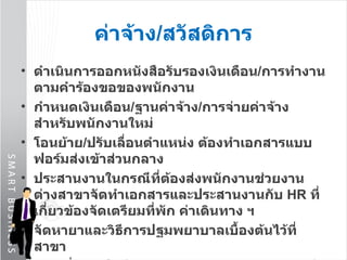 ดำเนินการออกหนังสือรับรองเงินเดือน / การทำงาน ตามคำร้องขอของพนักงาน กำหนดเงินเดือน / ฐานค่าจ้าง / การจ่ายค่าจ้าง สำหรับพนักงานใหม่ โอนย้าย / ปรับเลื่อนตำแหน่ง ต้องทำเอกสารแบบฟอร์มส่งเข้าส่วนกลาง ประสานงานในกรณีที่ต้องส่งพนักงานช่วยงานต่างสาขาจัดทำเอกสารและประสานงานกับ  HR   ที่เกี่ยวข้องจัดเตรียมที่พัก ค่าเดินทาง ฯ จัดหายาและวิธีการปฐมพยาบาลเบื้องต้นไว้ที่สาขา ดูแล สั่งชุดฟอร์มตามความเหมาะสมของตำแหน่งงาน ค่าจ้าง / สวัสดิการ 