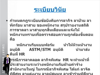 ระเบียบวินัย กำหนดกฎระเบียบข้อบังคับการลากิจ ลาป่วย ลาพักร้อน มาสาย ของพนักงาน สรุปรายงานสถิติการขาดลา มาสายทุกสิ้นเดือนและแจ้งให้พนักงานทราบเพื่อตรวจสอบความถูกต้องขั้นตอนคือ   พนักงานรับแบบฟอร์ม  นำให้หัวหน้างานอนุมัติ   ASTM/STM  อนุมัติ  นำมาส่งคืนที่  HR  กรณีการลาคลอด ลากิจพิเศษ  HR  จะทำหน้าที่ประสานงานระหว่างพนักงานกับฝ่ายค่าจ้างสำนักงานใหญ่ ในกรณีลากิจพิเศษ ได้แก่ ลาจัดพิธีศพ ลาแต่งงาน ลาอุปสมบท ลาเข้าร่วมพิธีทางศาสนา ( โดยปกติบริษัทจะให้ทำงานติดต่อกัน  6  วันแล้วหยุด  1   วัน ) 