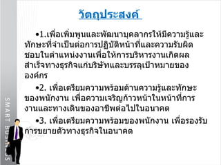 วัตถุประสงค์  1. เพื่อเพิ่มพูนและพัฒนาบุคลากรให้มีความรู้และทักษะที่จำเป็นต่อการปฏิบัติหน้าที่และความรับผิดชอบในตำแหน่งงานเพื่อให้การบริหารงานเกิดผลสำเร็จทางธุรกิจแก่บริษัทและบรรลุเป้าหมายขององค์กร  2.  เพื่อเตรียมความพร้อมด้านความรู้และทักษะของพนักงาน เพื่อความเจริญก้าวหน้าในหน้าที่การงานและทางเดินของอาชีพต่อไปในอนาคต   3.  เพื่อเตรียมความพร้อมของพนักงาน เพื่อรองรับการขยายตัวทางธุรกิจในอนาคต 
