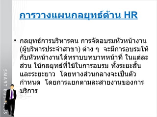 กลยุทธ์การบริหารคน การจัดอบรมหัวหน้างาน  ( ผู้บริหารประจำสาขา )  ต่าง ๆ  จะมีการอบรมให้กับหัวหน้างานได้ทราบบทบาทหน้าที่ ในแต่ละส่วน ใช้กลยุทธ์ที่ใช้ในการอบรม ทั้งระยะสั้นและระยะยาว  โดยทางส่วนกลางจะเป็นตัวกำหนด  โดยการแยกตามละสายงานของการบริการ การวางแผนกลยุทธ์ด้าน  HR 