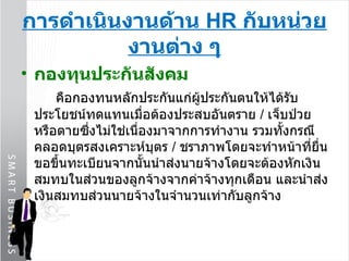 การดำเนินงานด้าน  HR  กับหน่วยงานต่าง ๆ กองทุนประกันสังคม คือกองทนหลักประกันแก่ผู้ประกันตนให้ได้รับประโยชน์ทดแทนเมื่อต้องประสบอันตราย  /   เจ็บป่วยหรือตายซึ่งไม่ใช่เนื่องมาจากการทำงาน รวมทั้งกรณีคลอดบุตรสงเคราะห์บุตร  /  ชราภาพโดยจะทำหน้าที่ยื่นขอขึ้นทะเบียนจากนั้นนำส่งนายจ้างโดยจะต้องหักเงินสมทบในส่วนของลูกจ้างจากค่าจ้างทุกเดือน และนำส่งเงินสมทบส่วนนายจ้างในจำนวนเท่ากับลูกจ้าง 