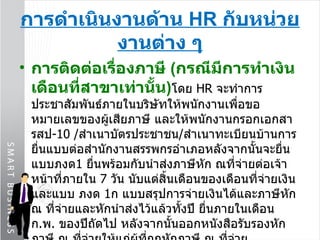 การดำเนินงานด้าน  HR  กับหน่วยงานต่าง ๆ การติดต่อเรื่องภาษี  ( กรณีมีการทำเงินเดือนที่สาขาเท่านั้น ) โดย  HR  จะทำการประชาสัมพันธ์ภายในบริษัทให้พนักงานเพื่อขอหมายเลขของผู้เสียภาษี และให้พนักงานกรอกเอกสารสป -10  / สำเนาบัตรประชาชน / สำเนาทะเบียนบ้านการยื่นแบบต่อสำนักงานสรรพกรอำเภอหลังจากนั้นจะยื่นแบบภงด 1  ยื่นพร้อมกับนำส่งภาษีหัก ณที่จ่ายต่อเจ้าหน้าที่ภายใน  7  วัน นับแต่สิ้นเดือนของเดือนที่จ่ายเงิน และแบบ ภงด  1 ก แบบสรุปการจ่ายเงินได้และภาษีหัก ณ ที่จ่ายและหักนำส่งไว้แล้วทั้งปี ยื่นภายในเดือน ก . พ .  ของปีถัดไป หลังจากนั้นออกหนังสือรับรองหักภาษี ณ ที่จ่ายให้แก่ผู้ที่ถูกหักภาษี ณ ที่จ่ายประชาสัมพันธ์ให้พนักงานยื่นแบบ ภงด  91   ต่อสำนักงานสรรพกรอำเภอในวันที่  31   มี . ค .   ของปีถัดไป 