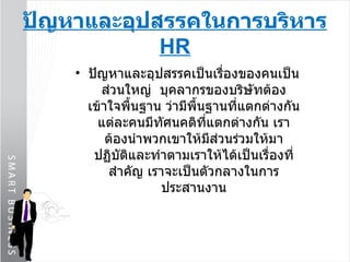 ปัญหาและอุปสรรคในการบริหาร  HR ปัญหาและอุปสรรคเป็นเรื่องของคนเป็นส่วนใหญ่  บุคลากรของบริษัทต้องเข้าใจพื้นฐาน ว่ามีพื้นฐานที่แตกต่างกัน แต่ละคนมีทัศนคติที่แตกต่างกัน เราต้องนำพวกเขาให้มีส่วนร่วมให้มาปฏิบัติและทำตามเราให้ได้เป็นเรื่องที่สำคัญ เราจะเป็นตัวกลางในการประสานงาน 