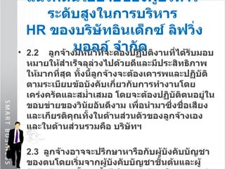 แนวคิดนโยบายของผู้บริหารระดับสูงในการบริหาร   HR  ของบริษัท อินเด็กซ์ ลิฟวิ่งมอลล์ จำกัด   2.2  ลูกจ้างมีหน้าที่จะต้องปฏิบัติงานที่ได้รับมอบหมายให้สำเร็จลุล่วงไปด้วยดีและมีประสิทธิภาพให้มากที่สุด ทั้งนี้ลูกจ้างจะต้องเคารพและปฏิบัติตามระเบียบข้อบังคับเกี่ยวกับการทำงานโดยเคร่งครัดและสม่ำเสมอ โดยจะต้องปฏิบัติตนอยู่ในขอบข่ายของวินัยอันดีงาม เพื่อนำมาซึ่งชื่อเสียงและเกียรติคุณทั้งในด้านส่วนตัวของลูกจ้างเองและในด้านส่วนรวมคือ บริษัทฯ 2.3  ลูกจ้างอาจจะปรึกษาหารือกับผู้บังคับบัญชาของตนโดยเริ่มจากผู้บังคับบัญชาชั้นต้นและผู้บังคับบัญชาชั้นสูงขึ้นไปตามลำดับหรืออาจขอคำแนะนำและความช่วยเหลือต่างๆ จากแผนกบุคคลในเรื่องดังกล่าวด้วย แต่อย่างไรก็ดีลูกจ้างควรจะปรึกษาหารือกับผู้บังคับบัญชาในสายงานของตนเสียก่อน 