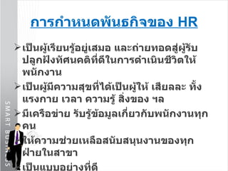การกำหนดพันธกิจของ  HR เป็นผู้เรียนรู้อยู่เสมอ และถ่ายทอดสู่ผู้รับ ปลูกฝังทัศนคติที่ดีในการดำเนินชีวิตให้พนักงาน เป็นผู้มีความสุขที่ได้เป็นผู้ให้ เสียลละ ทั้งแรงกาย เวลา ความรู้ สิ่งของ ฯล มีเครือข่าย รับรู้ข้อมูลเกี่ยวกับพนักงานทุกคน ให้ความช่วยเหลือสนับสนุนงานของทุกฝ่ายในสาขา เป็นแบบอย่างที่ดี 
