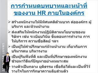 การกำหนดบทบาทและหน้าที่ของงาน  HR  ภายในองค์กร สร้างพนักงานให้มีทัศนคติด้านบวก ต่อองค์กร ผู้บริหาร และหัวหน้างาน ส่งเสริมให้พนักงานปฏิบัติตามนโยบายของบริษัทฯ เช่น ระเบียบวินัย ขั้นตอนการทำงาน การให้บริการ ความซื่อสัตย์ ฯลฯ เป็นผู้ให้คำปรึกษาแก่หัวหน้างาน เกี่ยวกับการบริหารคน บริหารงาน เป็นผู้รับฟังที่ดี และเป็นที่ปรึกษาของพนักงาน ช่วยหาวิธีแก้ปัญหาอย่างเหมาะสม วางตัวเป็นกลาง ยุติธรรม เชื่อถือได้และเป็นที่ไว้วางใจในการรักษาความลับส่วนตัว 