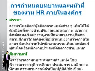การกำหนดบทบาทและหน้าที่ของงาน  HR  ภายในองค์กร สรรหา สรรหาใบสมัคร / ผู้สมัครจากแหล่งต่าง ๆ เพื่อให้ได้ตัวเลือกทั้งทางด้านปริมาณและคุณภาพ เช่นการติดต่อสนง . จัดหางาน , งานนัดพบแรงงาน , ติดต่อสถานศึกษาใกล้เคียงเมื่อมีตำแหน่งงานว่างภายในสาขา ติดประกาศให้พนักงานทราบเพื่อบอกต่อแก่ผู้สนใจหรือพนักงานประสงค์ต้องการย้ายแผนก สัมภาษณ์ พิจารณาความเหมาะสมตามตำแหน่ง โดยพิจารณาจากวุติการศึกษา ประสบการ บุคลิกภาพ ทักษะ ความสามารถที่จำเป็น ( ปฏิบัติ / ข้อเขียน ) โอกาสที่พนักงานจะอยู่กับองค์กรในระยะยาว และควรให้ผ่านความเห็นชอบจากหัวหน้างาน และผู้บริหารสาขาด้วย แล 