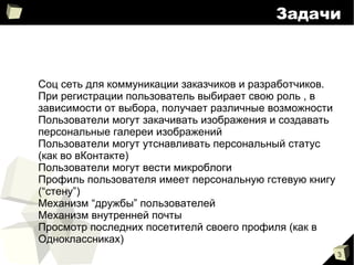 
      
       Задачи 
      
     
      
       
        
         Соц сеть для коммуникации заказчиков и разработчиков. При регистрации пользователь выбирает свою роль , в зависимости от выбора, получает различные возможности 
        
        
         Пользователи могут закачивать изображения и создавать персональные галереи изображений 
        
        
         Пользователи могут утснавливать персональный статус (как во вКонтакте) 
        
        
         Пользователи могут вести микроблоги 
        
        
         Профиль пользователя имеет персональную гстевую книгу (“стену”) 
        
        
         Механизм “дружбы” пользователей 
        
        
         Механизм внутренней почты 
        
        
         Просмотр последних посетителй своего профиля (как в Одноклассниках) 
        
       
      
     