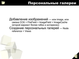 
      
       Персональные галереи 
      
     
      
       
        
         Добавление изображений  — и ли image, или связка CCK + FileField + ImageField + ImageCache (второй вариант более гибок и интересен) 
        
        
         Создание персональных галерей  — Node reference + Views 
        
       
      
     