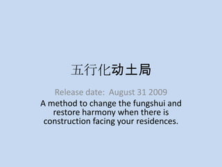 五行化动土局 Release date:  August 31 2009 A method to change the fungshui and restore harmony when there is construction facing your residences. 