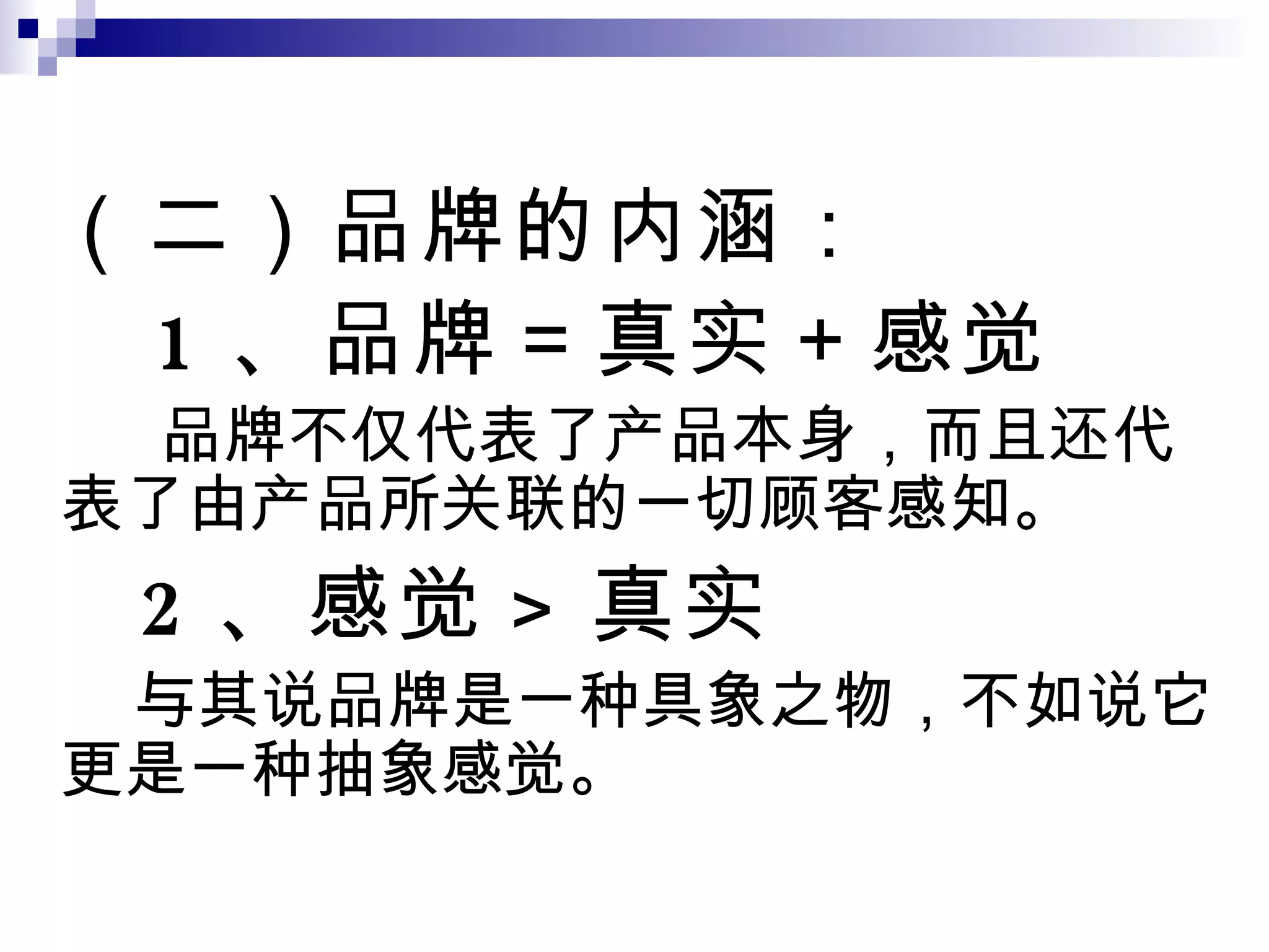 （二）品牌的内涵： 1 、品牌＝真实＋感觉 品牌不仅代表了产品本身，而且还代表了由产品所关联的一切顾客感知。 2 、感觉 > 真实 与其说品牌是一种具象之物，不如说它更是一种抽象感觉。 