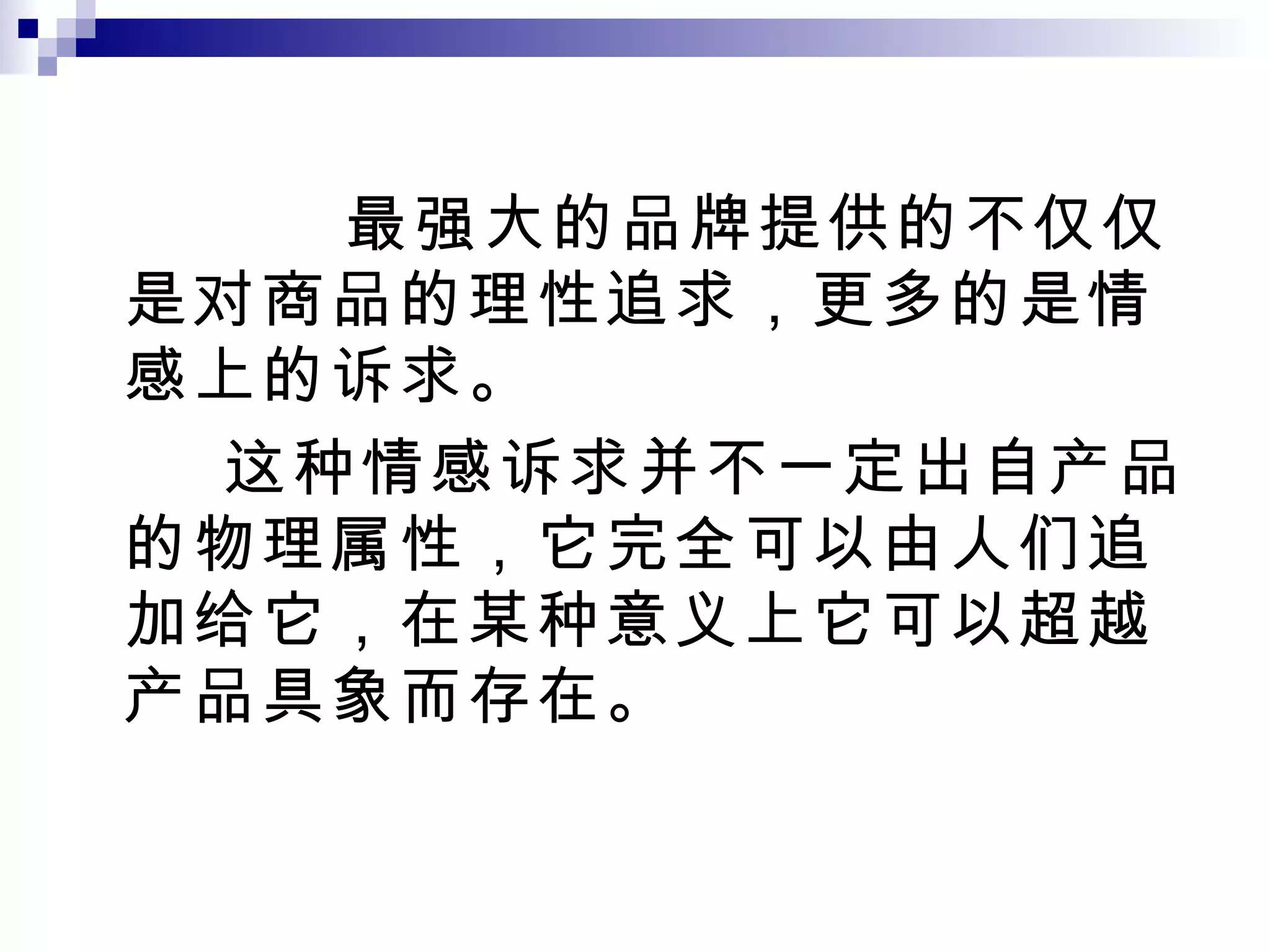 最强大的品牌提供的不仅仅是对商品的理性追求，更多的是情感上的诉求。 这种情感诉求并不一定出自产品的物理属性，它完全可以由人们追加给它，在某种意义上它可以超越产品具象而存在。 