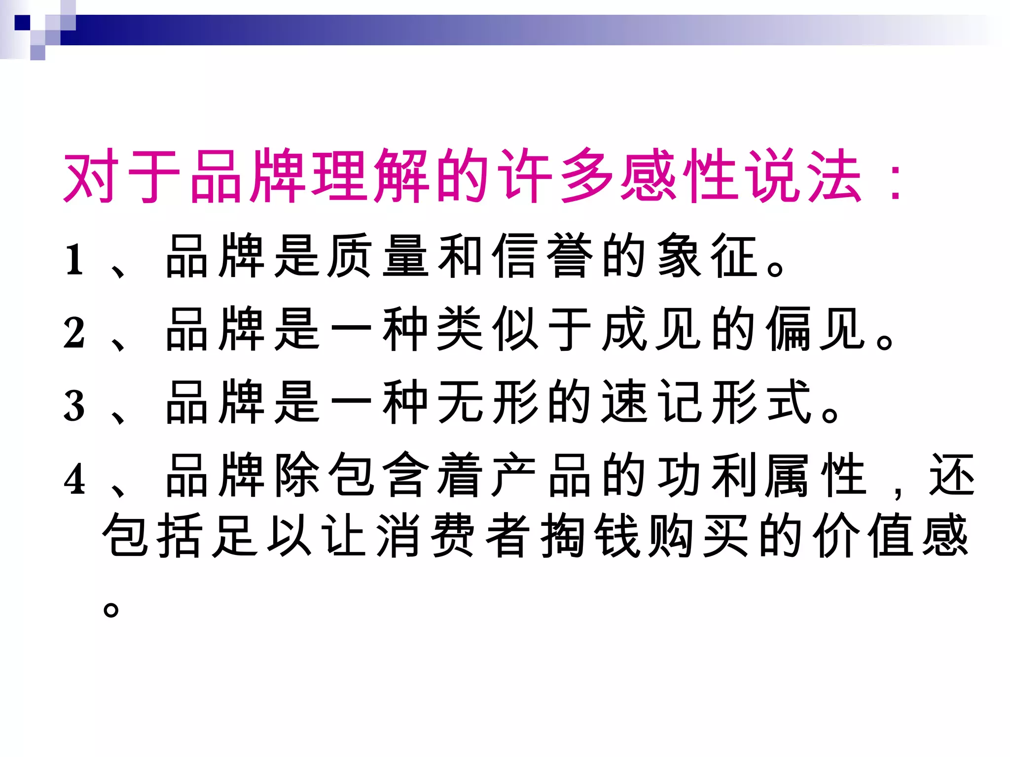 对于品牌理解的许多感性说法： 1 、品牌是质量和信誉的象征。 2 、品牌是一种类似于成见的偏见。 3 、品牌是一种无形的速记形式。 4 、品牌除包含着产品的功利属性，还包括足以让消费者掏钱购买的价值感。 