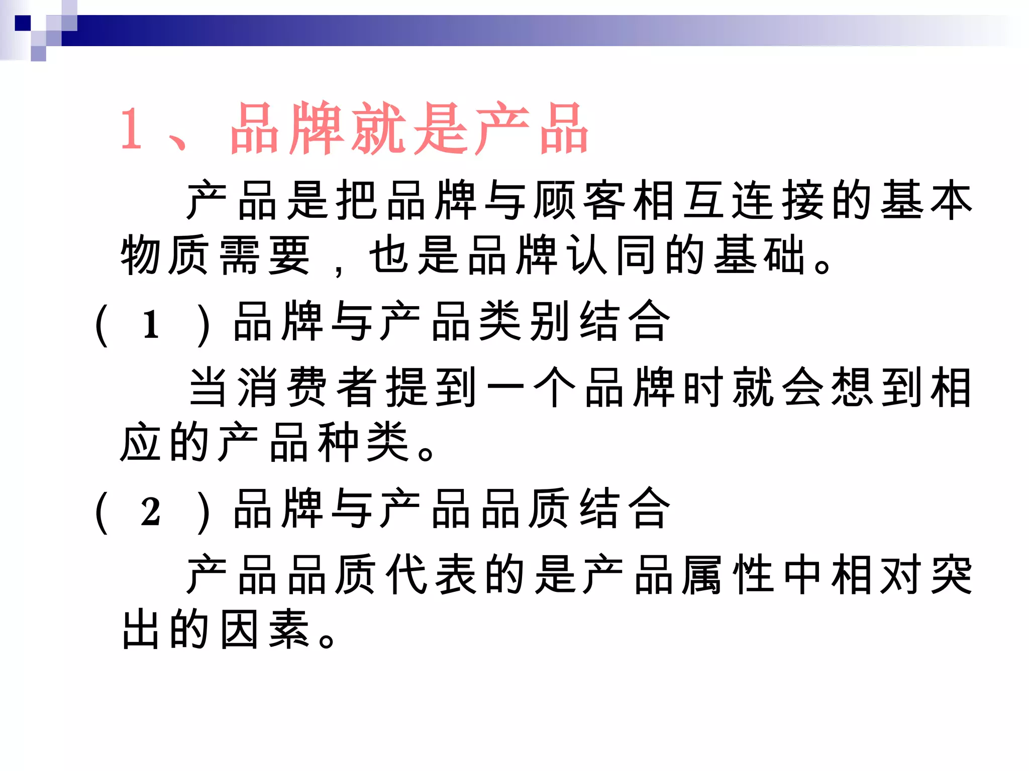 1 、品牌就是产品 产品是把品牌与顾客相互连接的基本物质需要，也是品牌认同的基础。 （ 1 ）品牌与产品类别结合 当消费者提到一个品牌时就会想到相应的产品种类。 （ 2 ）品牌与产品品质结合 产品品质代表的是产品属性中相对突出的因素。 