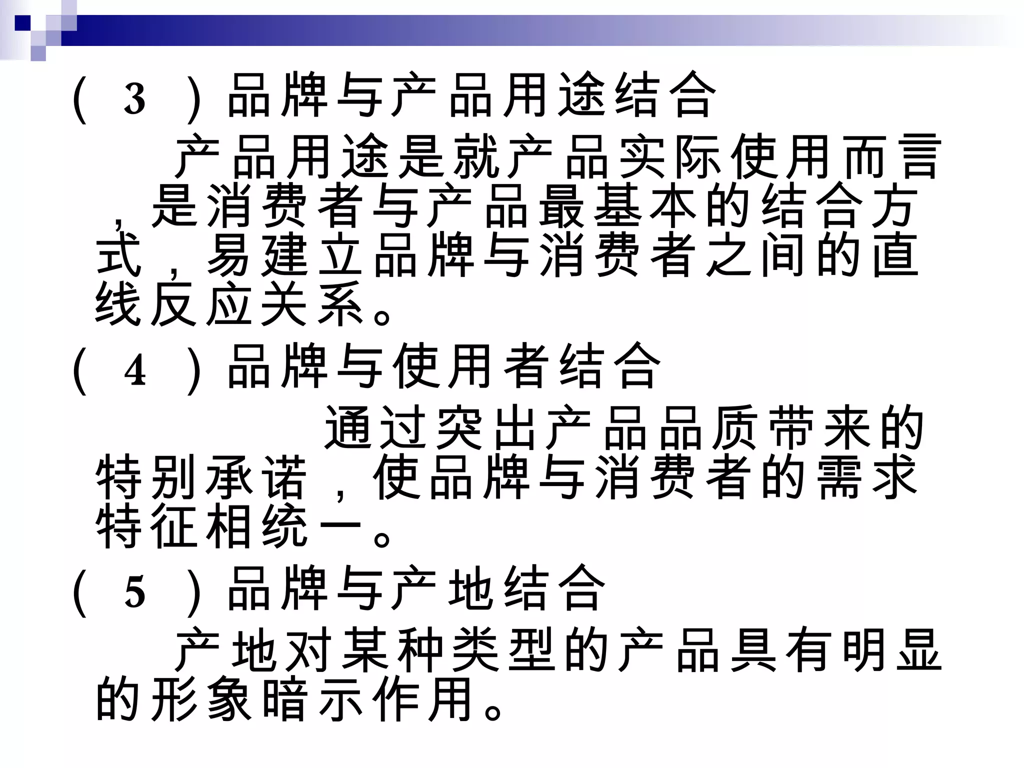 （ 3 ）品牌与产品用途结合 产品用途是就产品实际使用而言，是消费者与产品最基本的结合方式，易建立品牌与消费者之间的直线反应关系。 （ 4 ）品牌与使用者结合 通过突出产品品质带来的特别承诺，使品牌与消费者的需求特征相统一。 （ 5 ）品牌与产地结合 产地对某种类型的产品具有明显的形象暗示作用。 