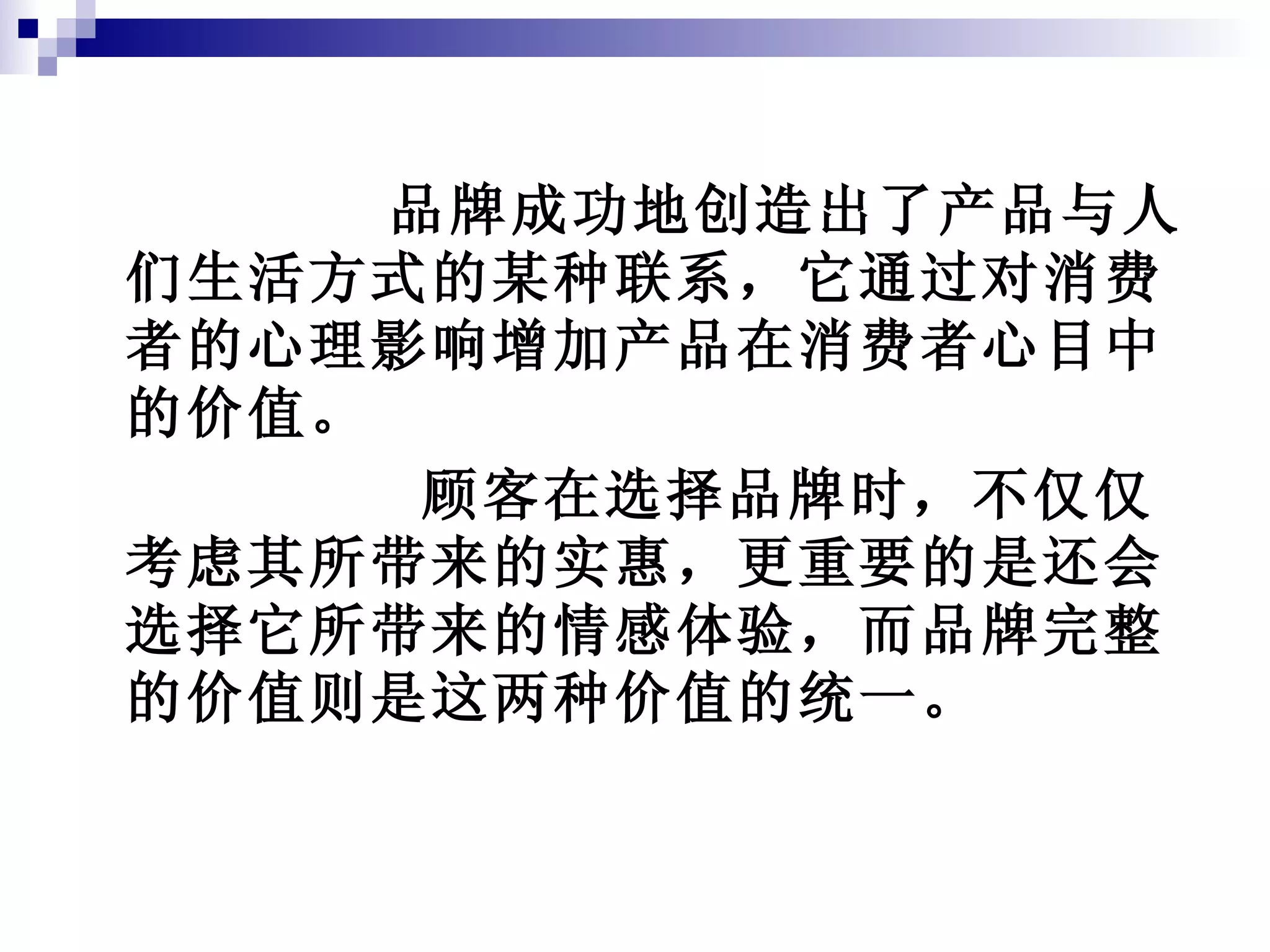 品牌成功地创造出了产品与人们生活方式的某种联系，它通过对消费者的心理影响增加产品在消费者心目中的价值。 顾客在选择品牌时，不仅仅考虑其所带来的实惠，更重要的是还会选择它所带来的情感体验，而品牌完整的价值则是这两种价值的统一。 
