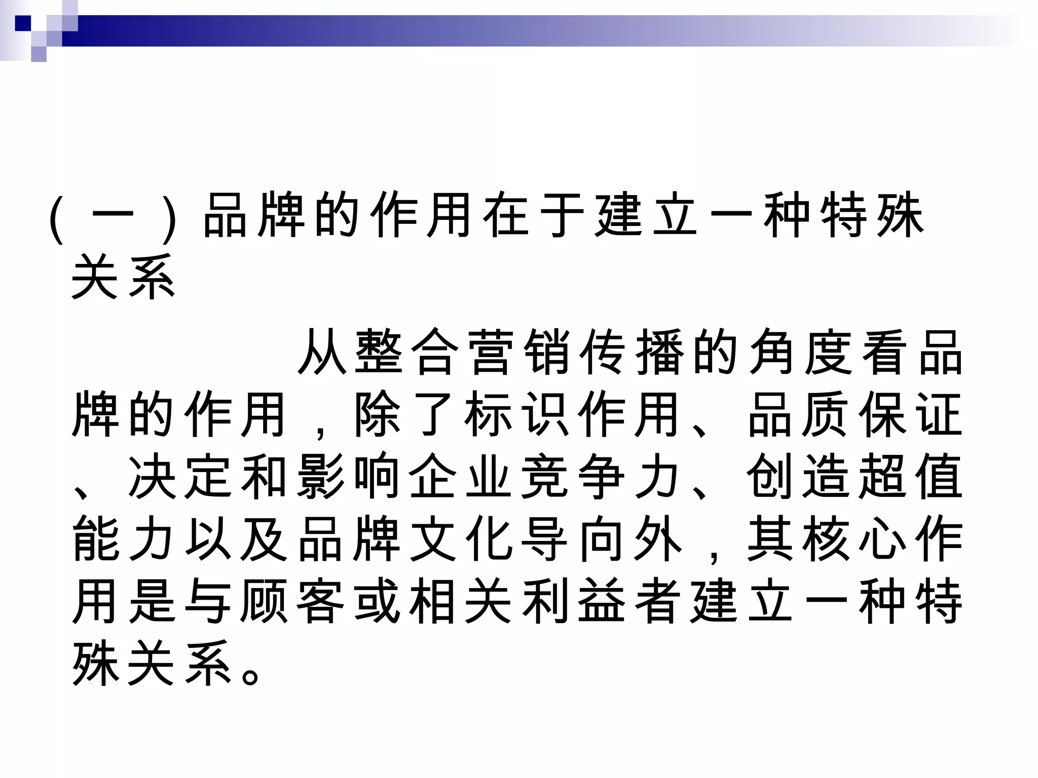 （一）品牌的作用在于建立一种特殊关系 从整合营销传播的角度看品牌的作用，除了标识作用、品质保证、决定和影响企业竞争力、创造超值能力以及品牌文化导向外，其核心作用是与顾客或相关利益者建立一种特殊关系。 