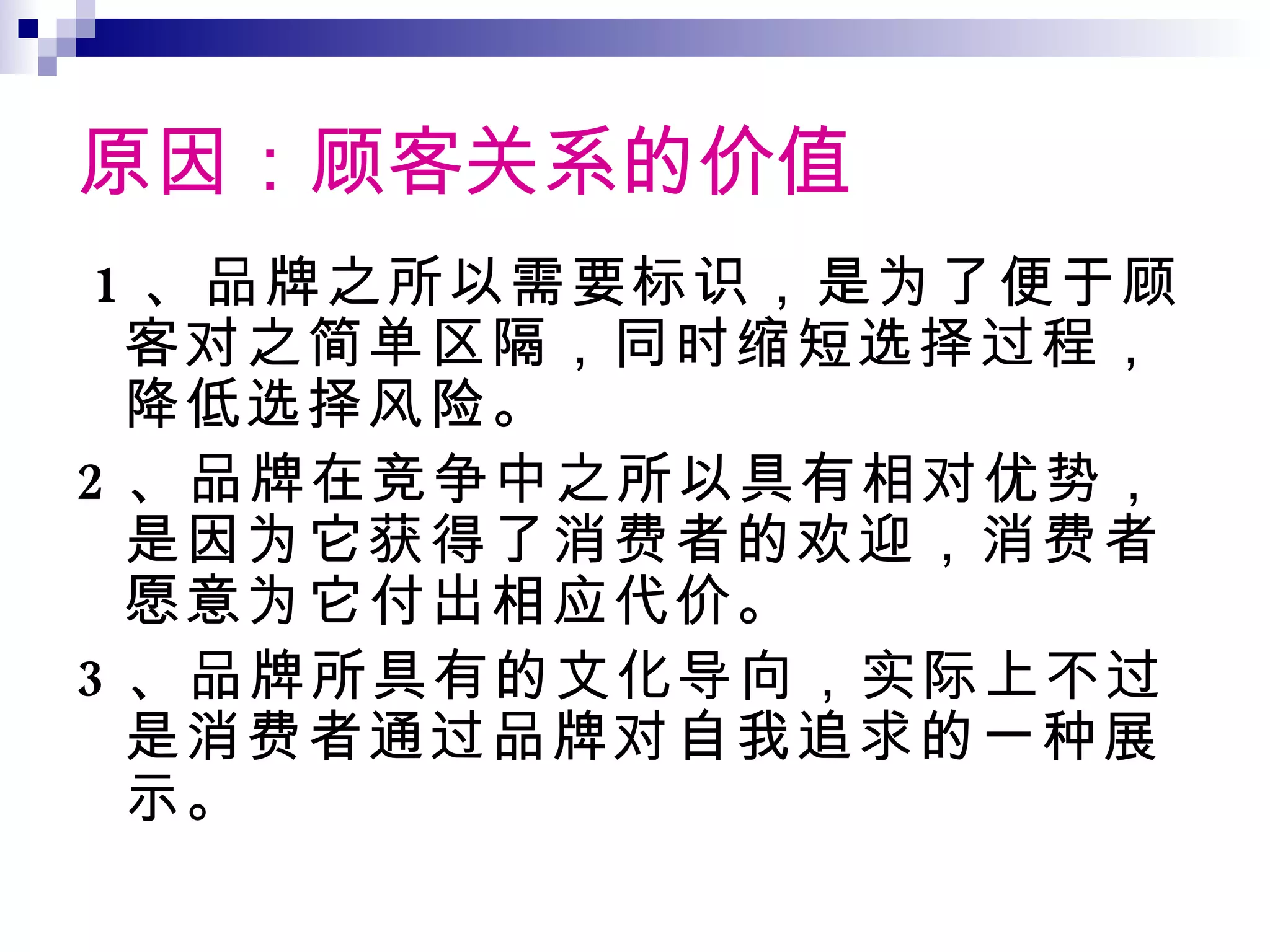 原因：顾客关系的价值 1 、品牌之所以需要标识，是为了便于顾客对之简单区隔，同时缩短选择过程，降低选择风险。 2 、品牌在竞争中之所以具有相对优势，是因为它获得了消费者的欢迎，消费者愿意为它付出相应代价。 3 、品牌所具有的文化导向，实际上不过是消费者通过品牌对自我追求的一种展示。 