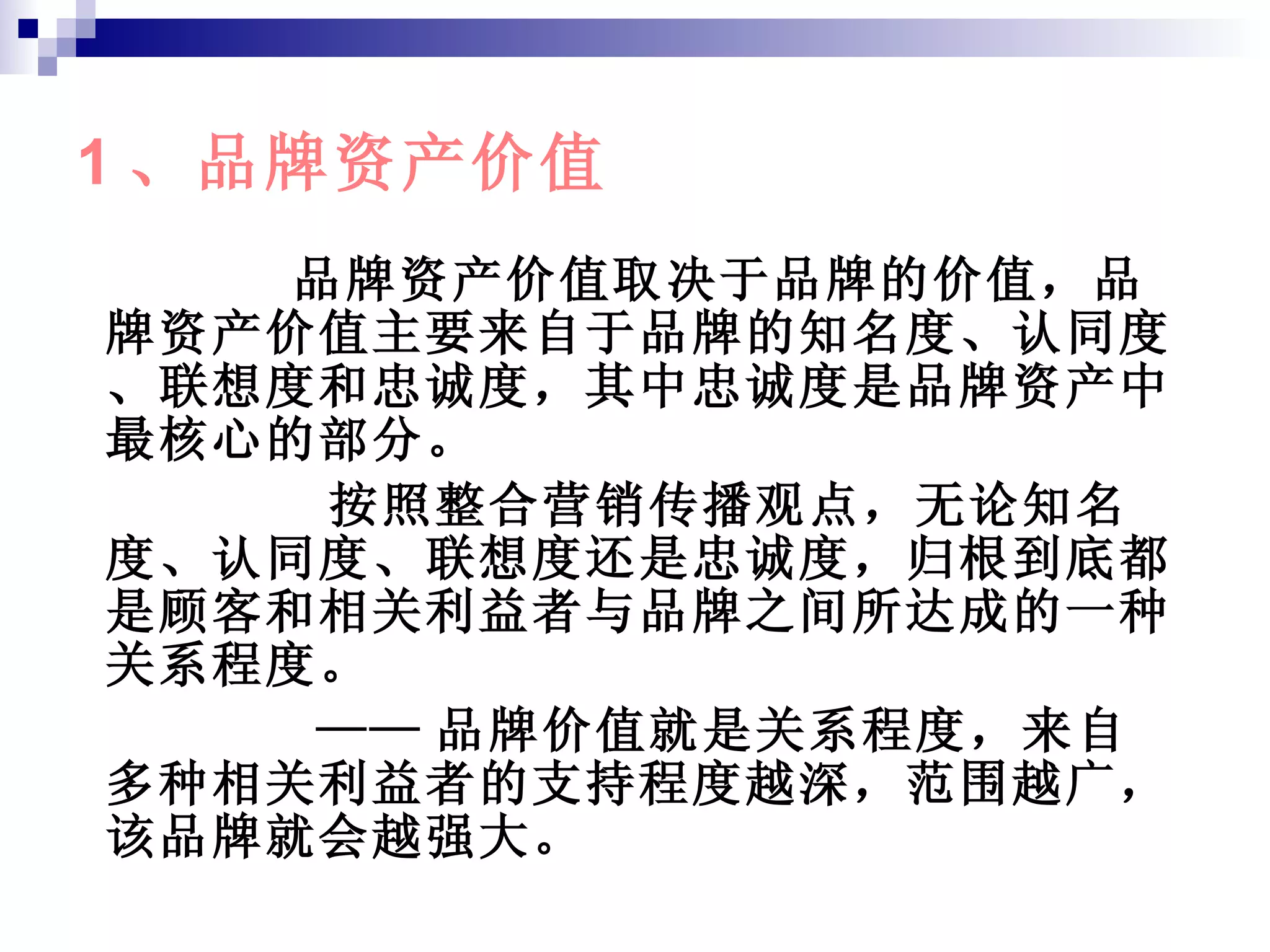 1 、品牌资产价值 品牌资产价值取决于品牌的价值，品牌资产价值主要来自于品牌的知名度、认同度、联想度和忠诚度，其中忠诚度是品牌资产中最核心的部分。 按照整合营销传播观点，无论知名度、认同度、联想度还是忠诚度，归根到底都是顾客和相关利益者与品牌之间所达成的一种关系程度。 —— 品牌价值就是关系程度，来自多种相关利益者的支持程度越深，范围越广，该品牌就会越强大。 