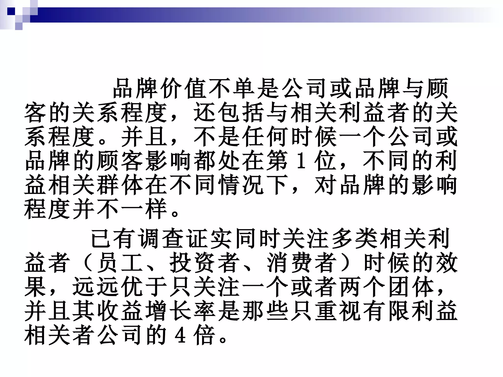 品牌价值不单是公司或品牌与顾客的关系程度，还包括与相关利益者的关系程度。并且，不是任何时候一个公司或品牌的顾客影响都处在第 1 位，不同的利益相关群体在不同情况下，对品牌的影响程度并不一样。 已有调查证实同时关注多类相关利益者（员工、投资者、消费者）时候的效果，远远优于只关注一个或者两个团体，并且其收益增长率是那些只重视有限利益相关者公司的 4 倍。 