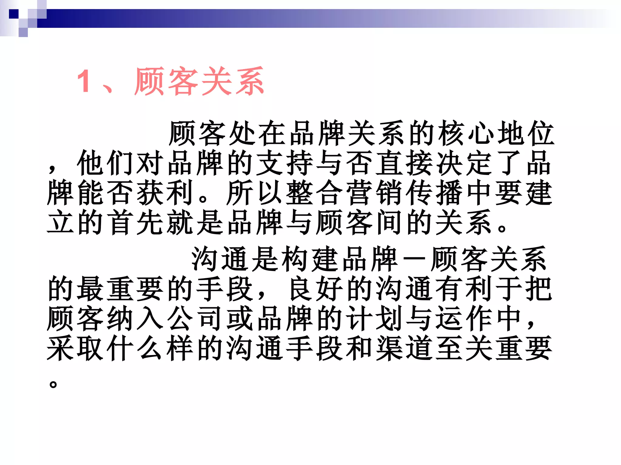 顾客处在品牌关系的核心地位，他们对品牌的支持与否直接决定了品牌能否获利。所以整合营销传播中要建立的首先就是品牌与顾客间的关系。 沟通是构建品牌－顾客关系的最重要的手段，良好的沟通有利于把顾客纳入公司或品牌的计划与运作中，采取什么样的沟通手段和渠道至关重要。 1 、顾客关系 