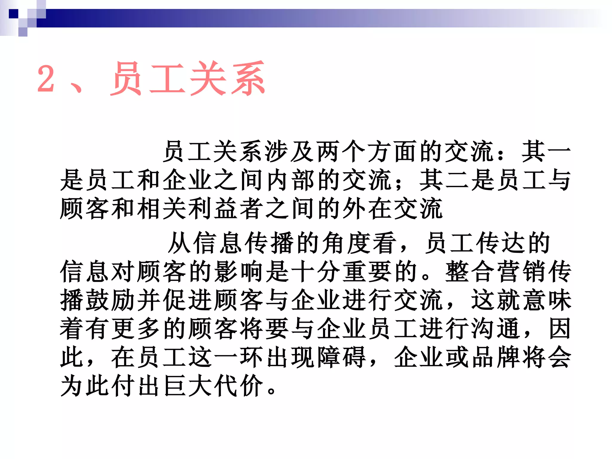 2 、员工关系 员工关系涉及两个方面的交流：其一是员工和企业之间内部的交流；其二是员工与顾客和相关利益者之间的外在交流 从信息传播的角度看，员工传达的信息对顾客的影响是十分重要的。整合营销传播鼓励并促进顾客与企业进行交流，这就意味着有更多的顾客将要与企业员工进行沟通，因此，在员工这一环出现障碍，企业或品牌将会为此付出巨大代价。 