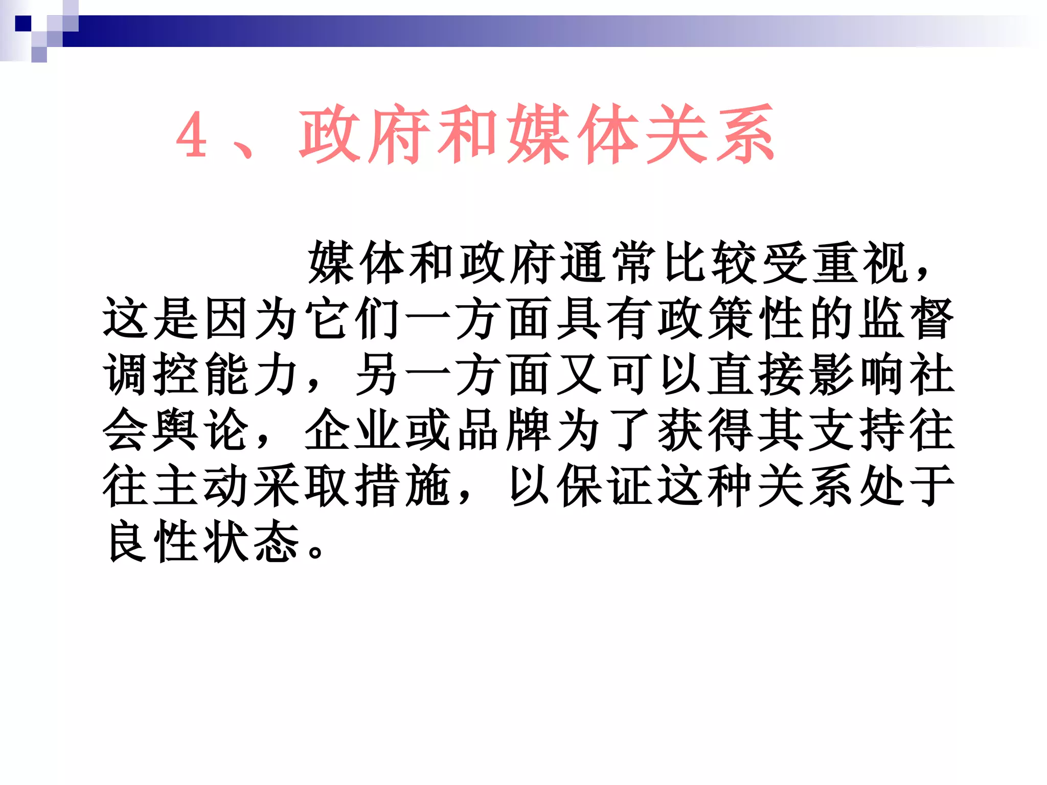 4 、政府和媒体关系 媒体和政府通常比较受重视，这是因为它们一方面具有政策性的监督调控能力，另一方面又可以直接影响社会舆论，企业或品牌为了获得其支持往往主动采取措施，以保证这种关系处于良性状态。 