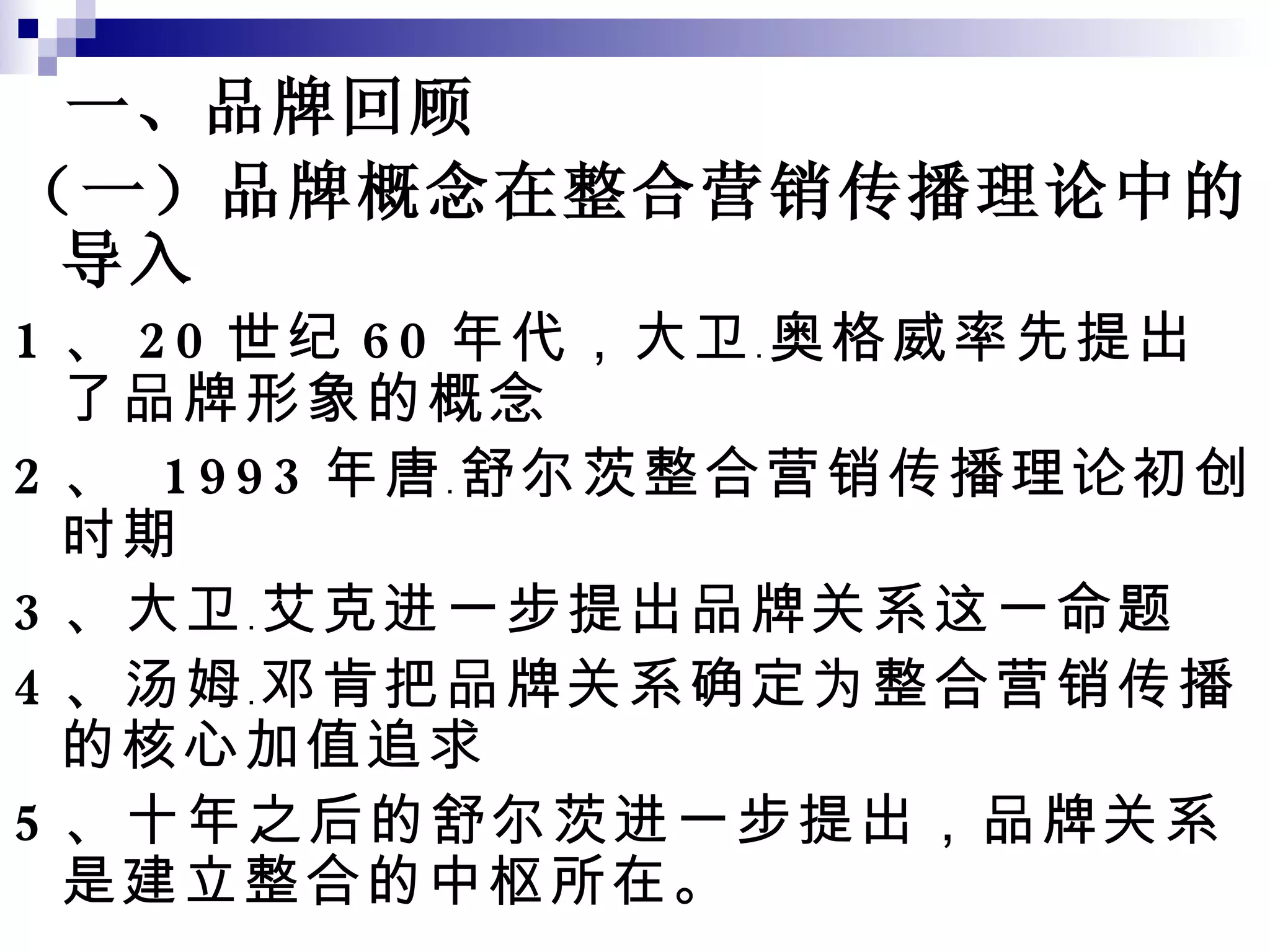 一、品牌回顾 （一）品牌概念在整合营销传播理论中的导入 1 、 20 世纪 60 年代，大卫﹒奥格威率先提出了品牌形象的概念 2 、  1993 年唐﹒舒尔茨整合营销传播理论初创时期 3 、大卫﹒艾克进一步提出品牌关系这一命题 4 、汤姆﹒邓肯把品牌关系确定为整合营销传播的核心加值追求 5 、十年之后的舒尔茨进一步提出，品牌关系是建立整合的中枢所在。 