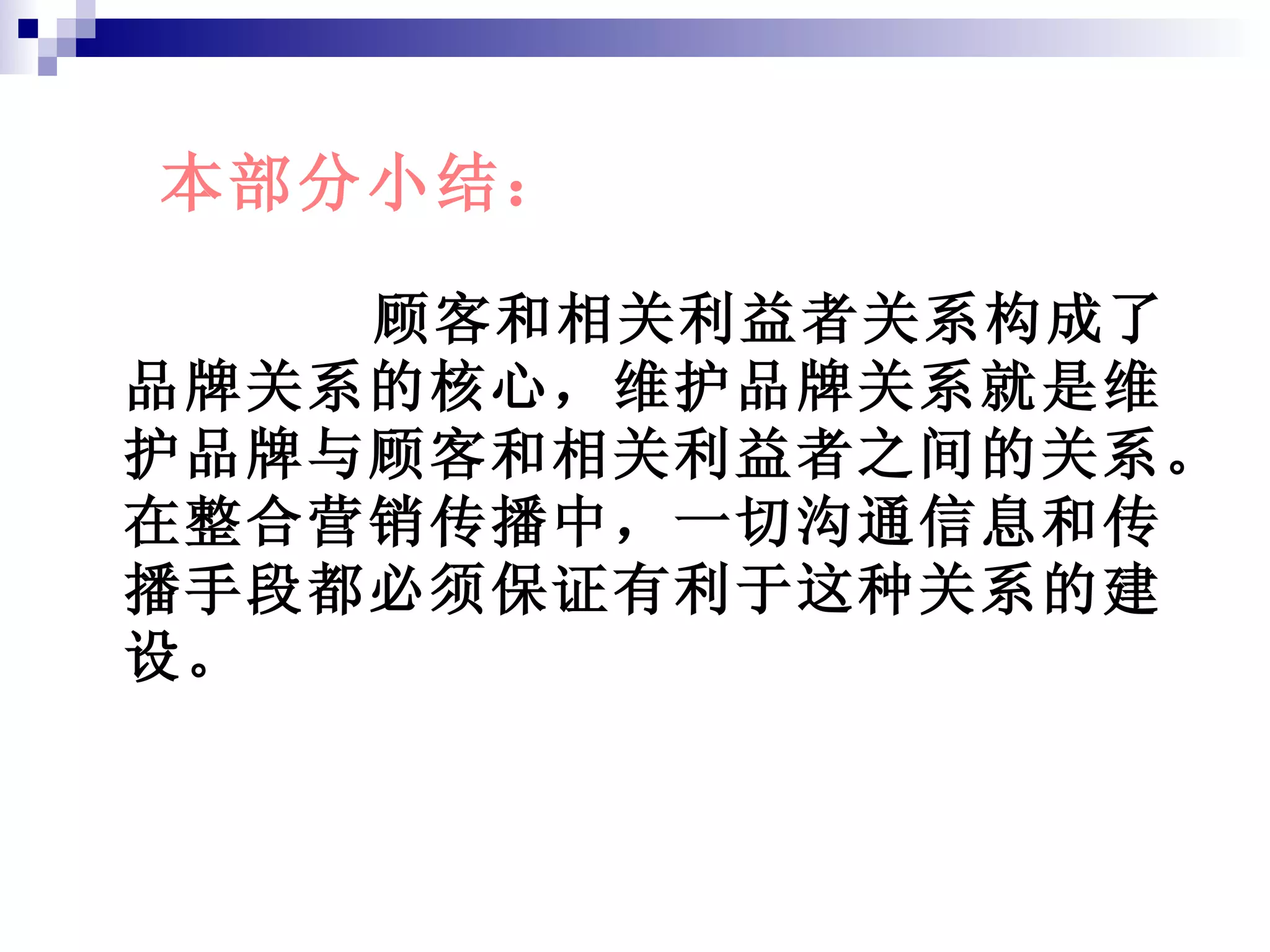 顾客和相关利益者关系构成了品牌关系的核心，维护品牌关系就是维护品牌与顾客和相关利益者之间的关系。在整合营销传播中，一切沟通信息和传播手段都必须保证有利于这种关系的建设。 本部分小结： 