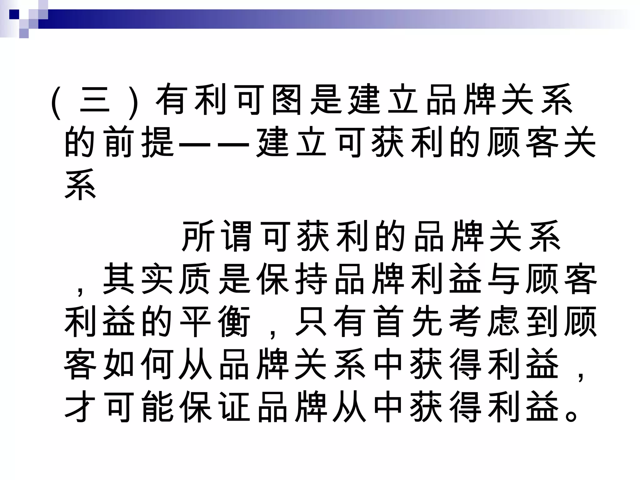 （三）有利可图是建立品牌关系的前提——建立可获利的顾客关系 所谓可获利的品牌关系，其实质是保持品牌利益与顾客利益的平衡，只有首先考虑到顾客如何从品牌关系中获得利益，才可能保证品牌从中获得利益。 