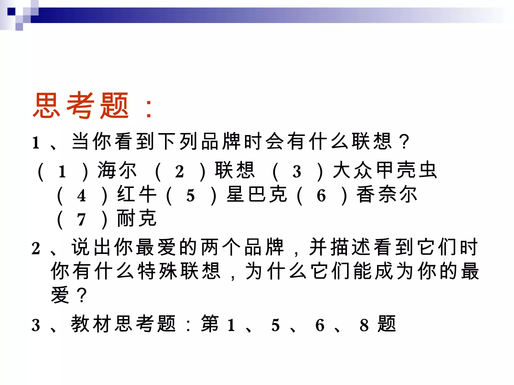 思考题： 1 、当你看到下列品牌时会有什么联想？ （ 1 ）海尔 （ 2 ）联想 （ 3 ）大众甲壳虫（ 4 ）红牛（ 5 ）星巴克（ 6 ）香奈尔（ 7 ）耐克 2 、说出你最爱的两个品牌，并描述看到它们时你有什么特殊联想，为什么它们能成为你的最爱？ 3 、教材思考题：第 1 、 5 、 6 、 8 题 