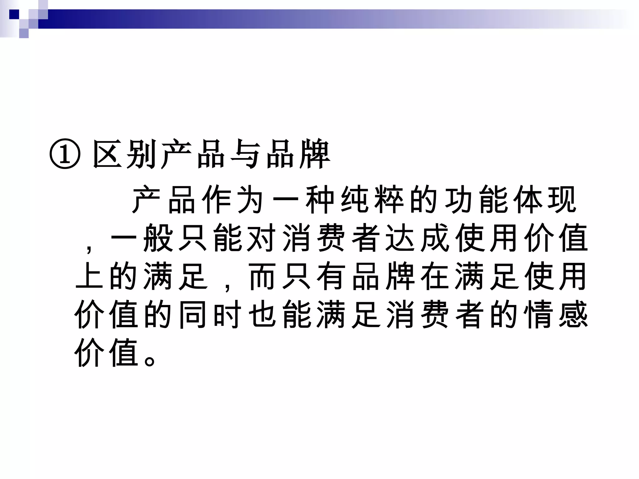① 区别产品与品牌 产品作为一种纯粹的功能体现，一般只能对消费者达成使用价值上的满足，而只有品牌在满足使用价值的同时也能满足消费者的情感价值。 