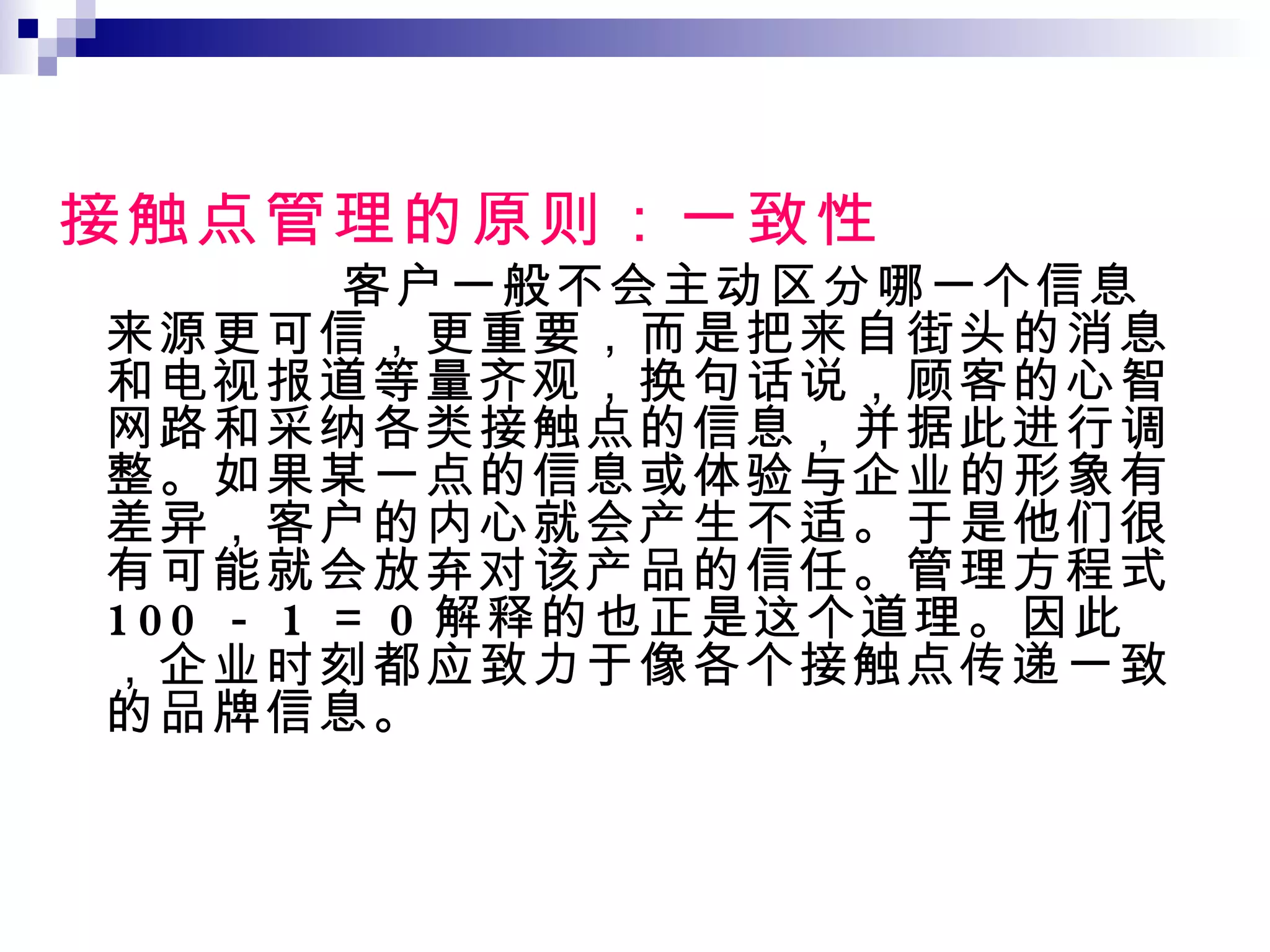 接触点管理的原则：一致性 客户一般不会主动区分哪一个信息来源更可信，更重要，而是把来自街头的消息和电视报道等量齐观，换句话说，顾客的心智网路和采纳各类接触点的信息，并据此进行调整。如果某一点的信息或体验与企业的形象有差异，客户的内心就会产生不适。于是他们很有可能就会放弃对该产品的信任。管理方程式 100 － 1 ＝ 0 解释的也正是这个道理。因此，企业时刻都应致力于像各个接触点传递一致的品牌信息。 