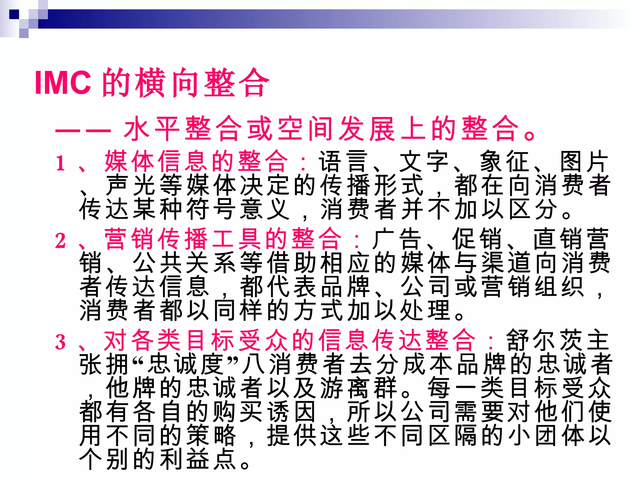 IMC 的横向整合 —— 水平整合或空间发展上的整合 。 1 、媒体信息的整合： 语言、文字、象征、图片、声光等媒体决定的传播形式，都在向消费者传达某种符号意义，消费者并不加以区分。 2 、营销传播工具的整合： 广告、促销、直销营销、公共关系等借助相应的媒体与渠道向消费者传达信息，都代表品牌、公司或营销组织，消费者都以同样的方式加以处理。 3 、对各类目标受众的信息传达整合： 舒尔茨主张拥“忠诚度”八消费者去分成本品牌的忠诚者，他牌的忠诚者以及游离群。每一类目标受众都有各自的购买诱因，所以公司需要对他们使用不同的策略，提供这些不同区隔的小团体以个别的利益点。 