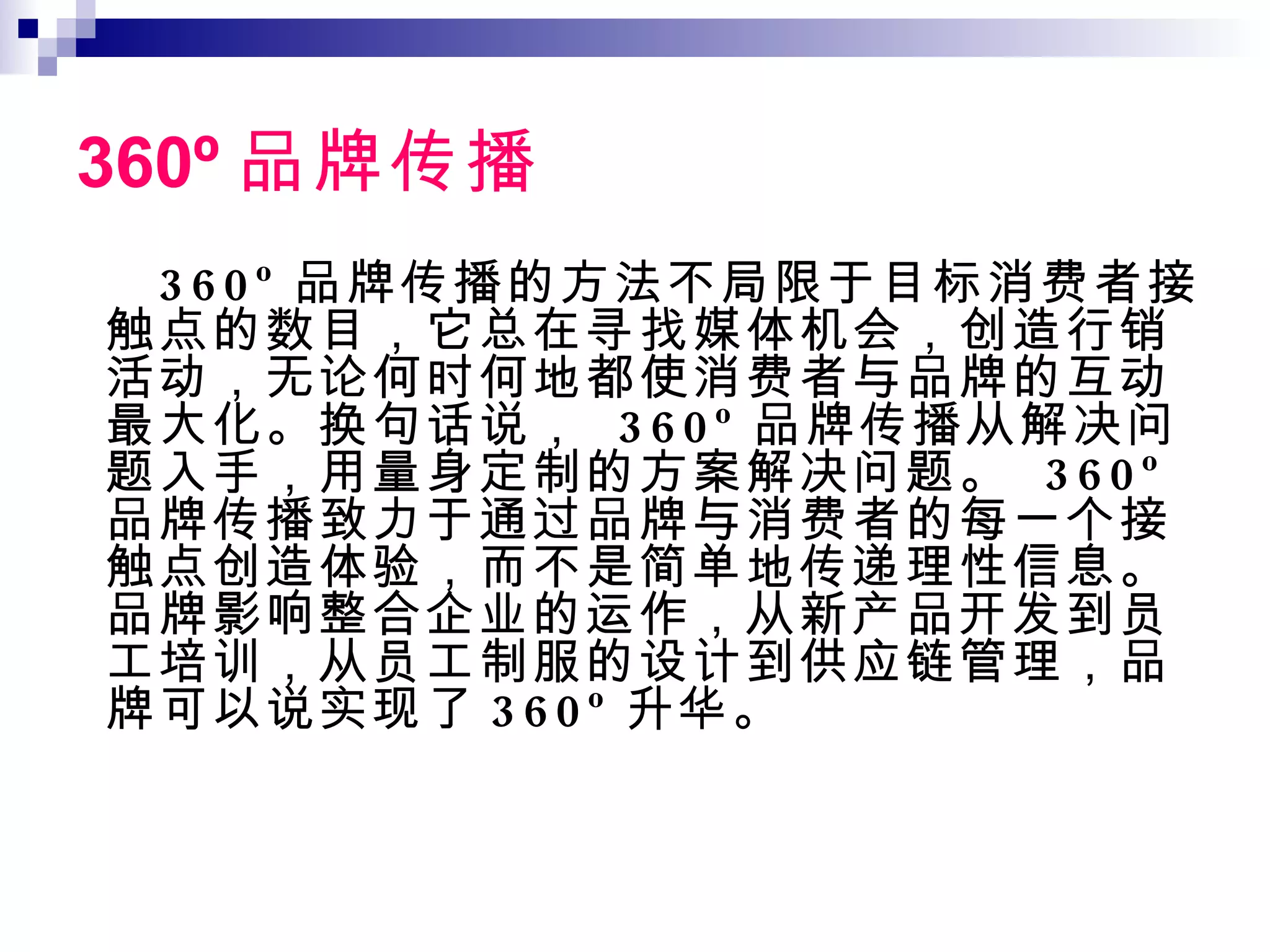 360 º 品牌传播 360º 品牌传播的方法不局限于目标消费者接触点的数目，它总在寻找媒体机会，创造行销活动，无论何时何地都使消费者与品牌的互动最大化。换句话说，  360º 品牌传播从解决问题入手，用量身定制的方案解决问题。  360º 品牌传播致力于通过品牌与消费者的每一个接触点创造体验，而不是简单地传递理性信息。品牌影响整合企业的运作，从新产品开发到员工培训，从员工制服的设计到供应链管理，品牌可以说实现了 360º 升华。 