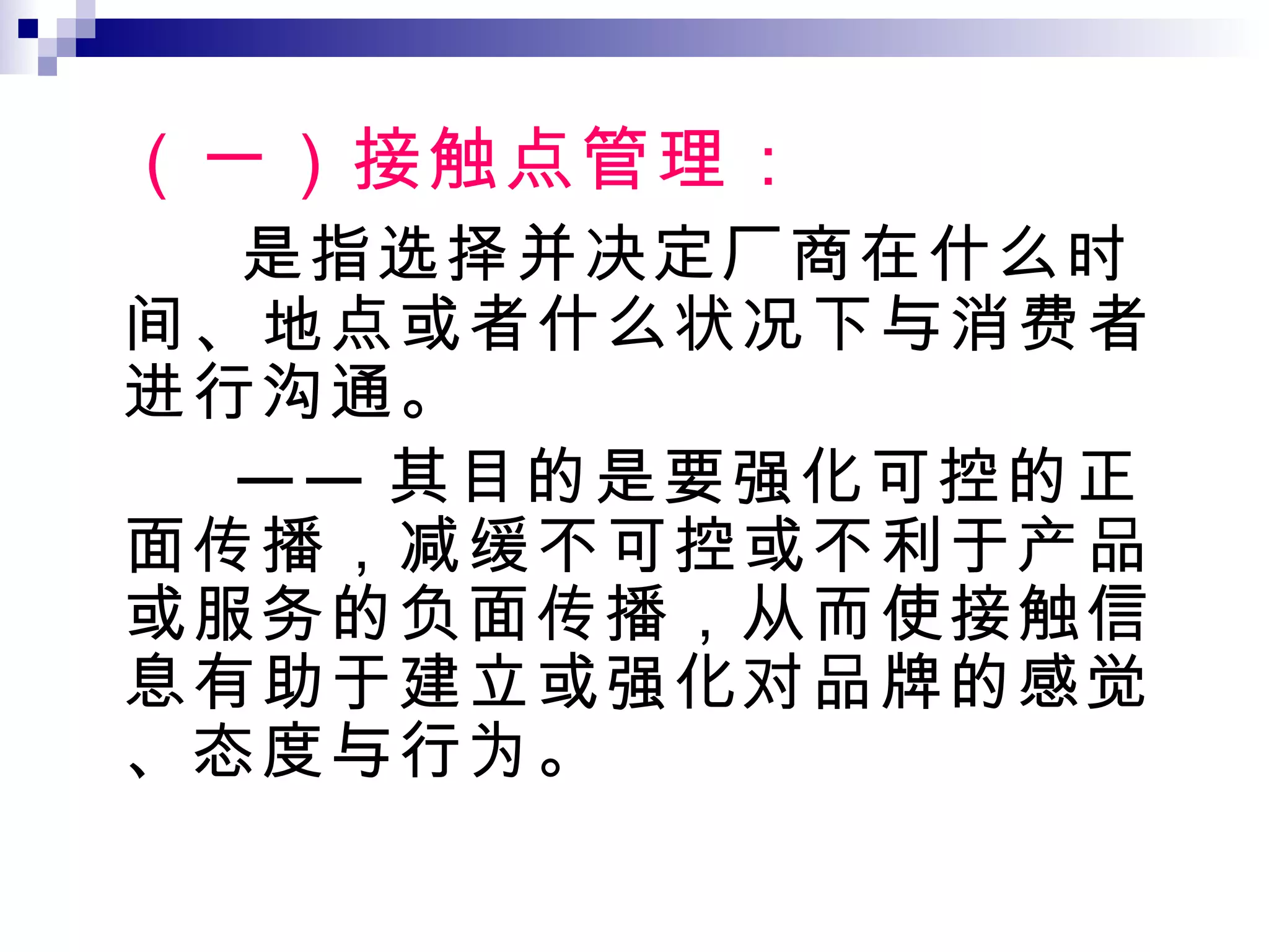 （一）接触点管理： 是指选择并决定厂商在什么时间、地点或者什么状况下与消费者进行沟通。 —— 其目的是要强化可控的正面传播，减缓不可控或不利于产品或服务的负面传播，从而使接触信息有助于建立或强化对品牌的感觉、态度与行为。 