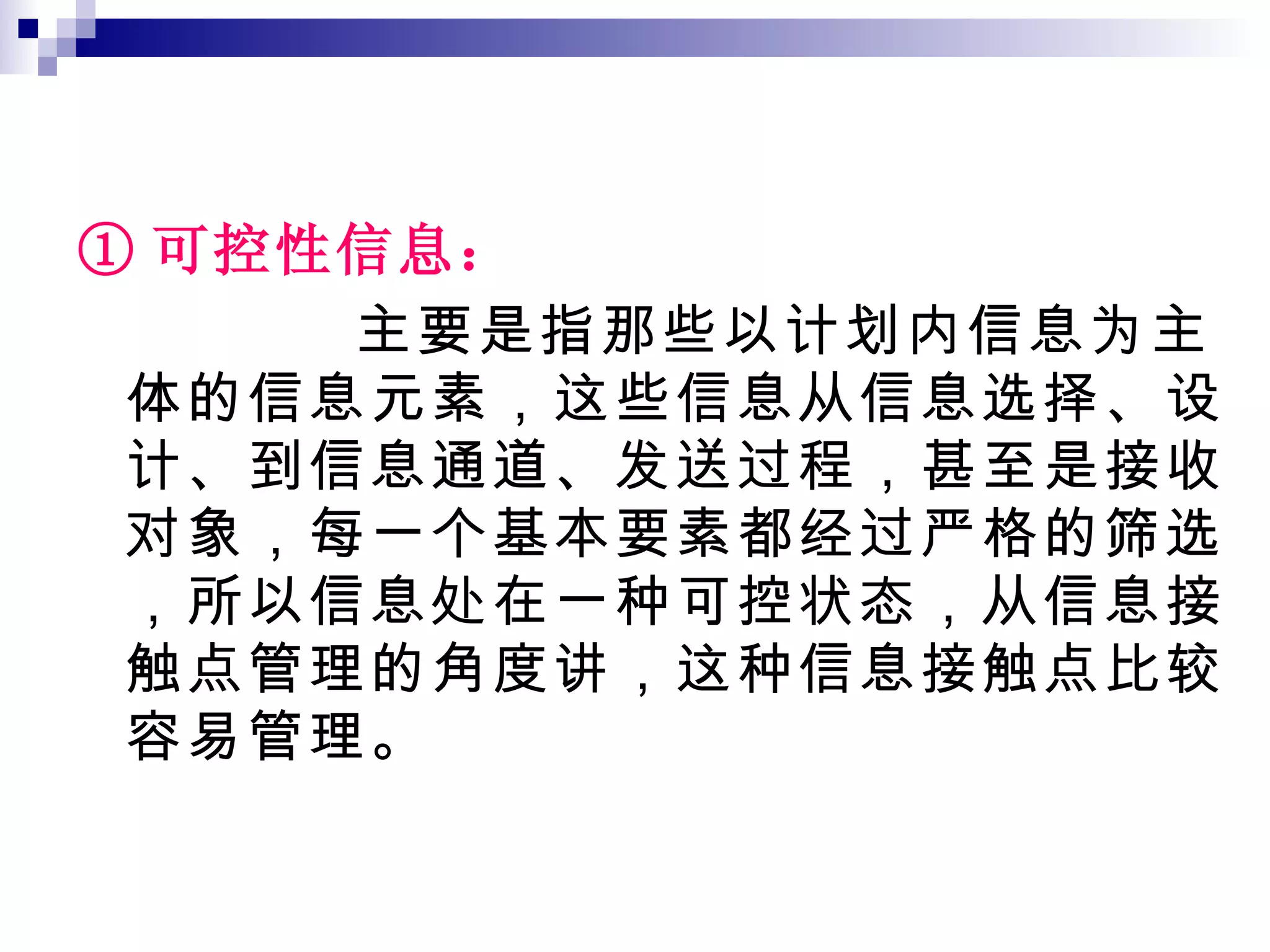 ① 可控性信息： 主要是指那些以计划内信息为主体的信息元素，这些信息从信息选择、设计、到信息通道、发送过程，甚至是接收对象，每一个基本要素都经过严格的筛选，所以信息处在一种可控状态，从信息接触点管理的角度讲，这种信息接触点比较容易管理。 