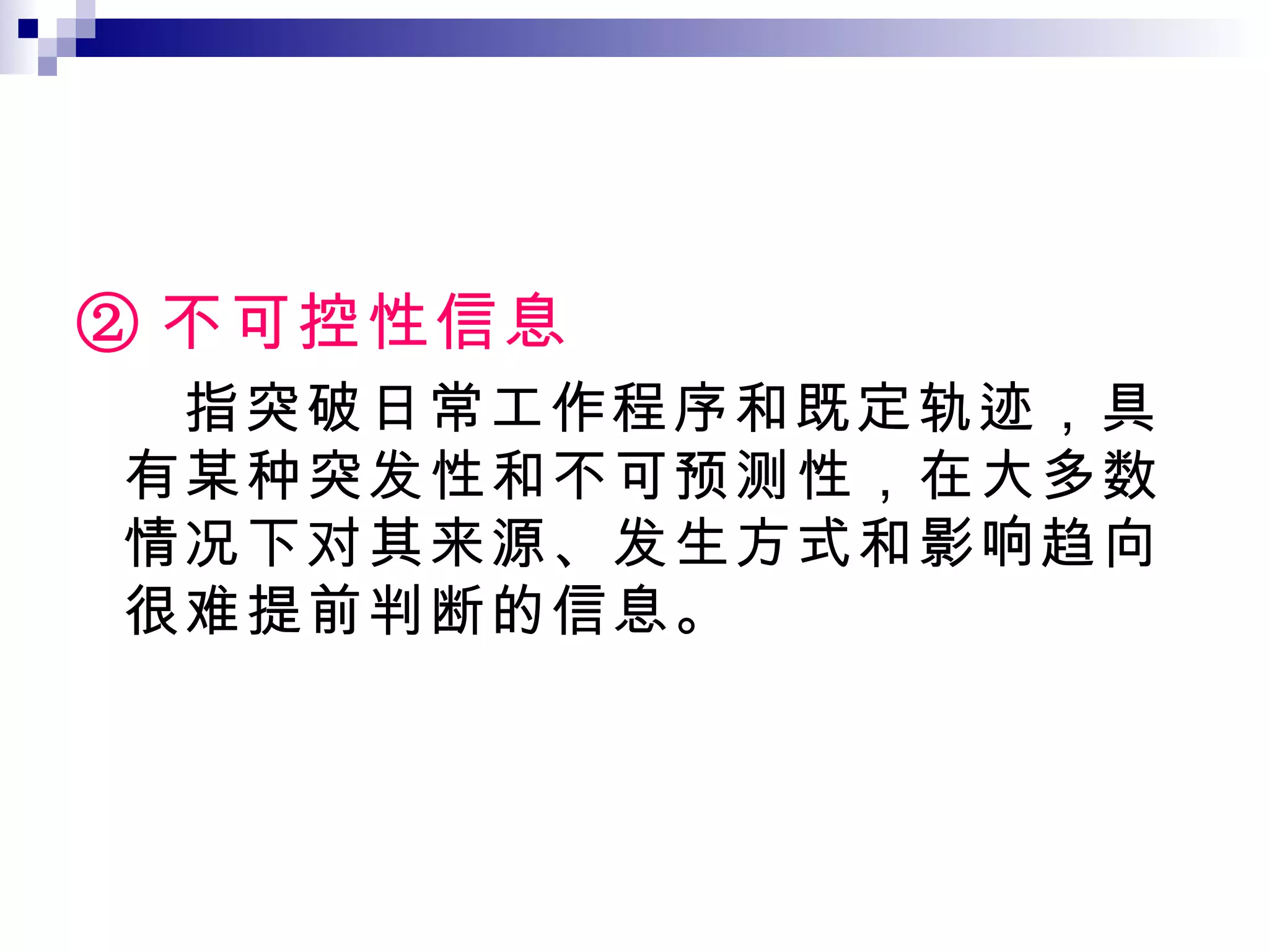 ② 不可控性信息 指突破日常工作程序和既定轨迹，具有某种突发性和不可预测性，在大多数情况下对其来源、发生方式和影响趋向很难提前判断的信息。 