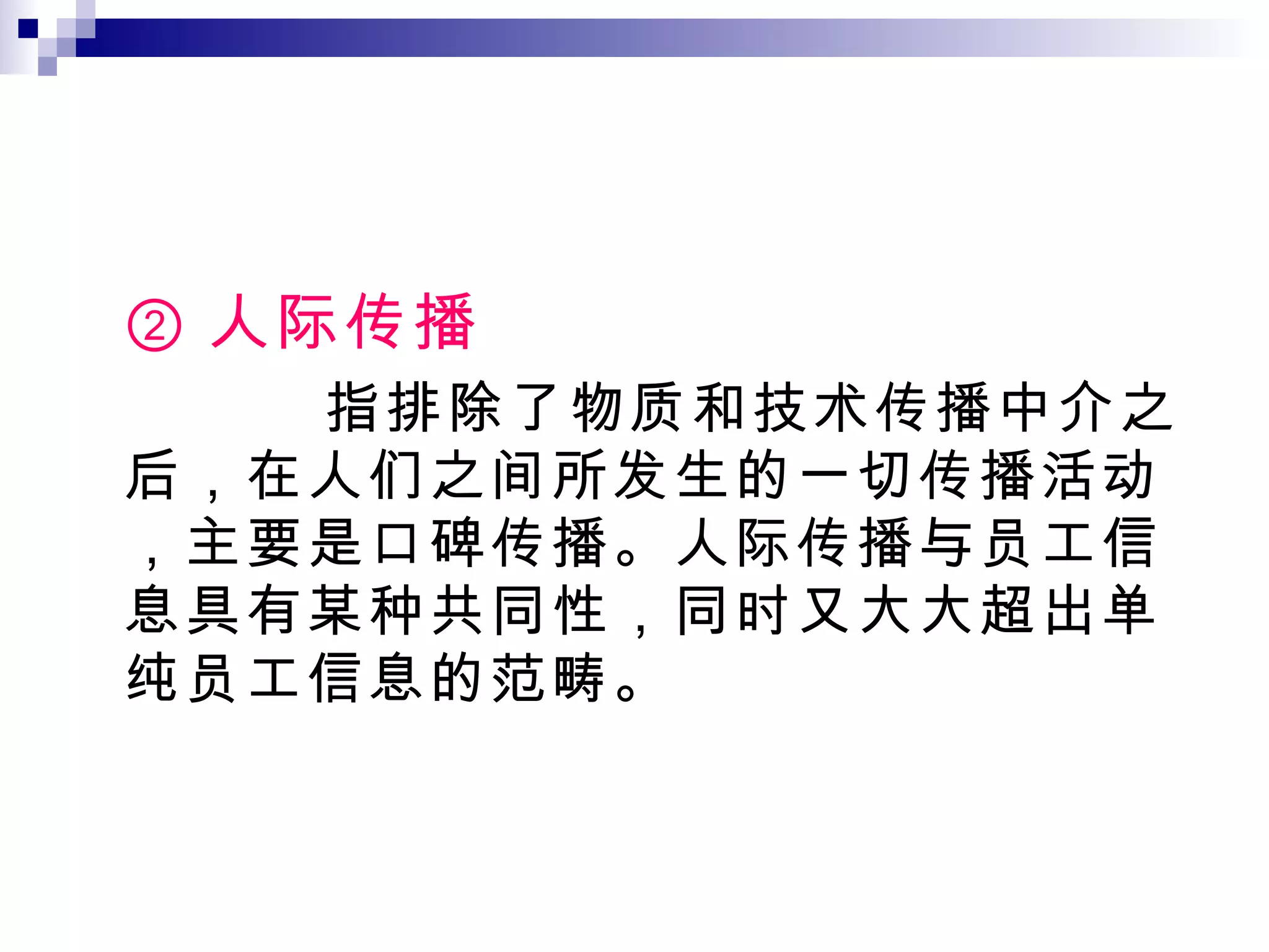 ② 人际传播 指排除了物质和技术传播中介之后，在人们之间所发生的一切传播活动，主要是口碑传播。人际传播与员工信息具有某种共同性，同时又大大超出单纯员工信息的范畴。 