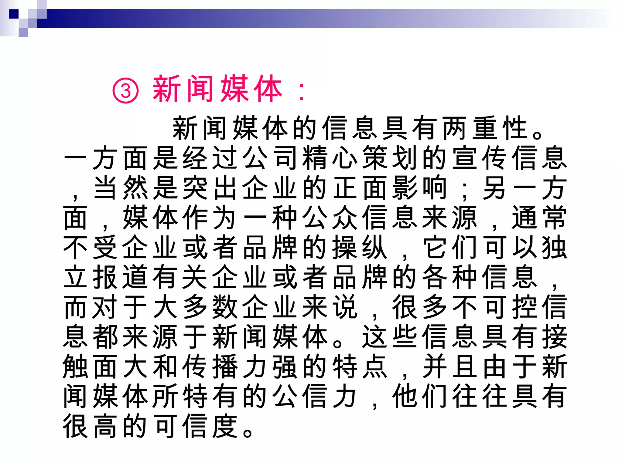 ③ 新闻媒体： 新闻媒体的信息具有两重性。一方面是经过公司精心策划的宣传信息，当然是突出企业的正面影响；另一方面，媒体作为一种公众信息来源，通常不受企业或者品牌的操纵，它们可以独立报道有关企业或者品牌的各种信息，而对于大多数企业来说，很多不可控信息都来源于新闻媒体。这些信息具有接触面大和传播力强的特点，并且由于新闻媒体所特有的公信力，他们往往具有很高的可信度。 