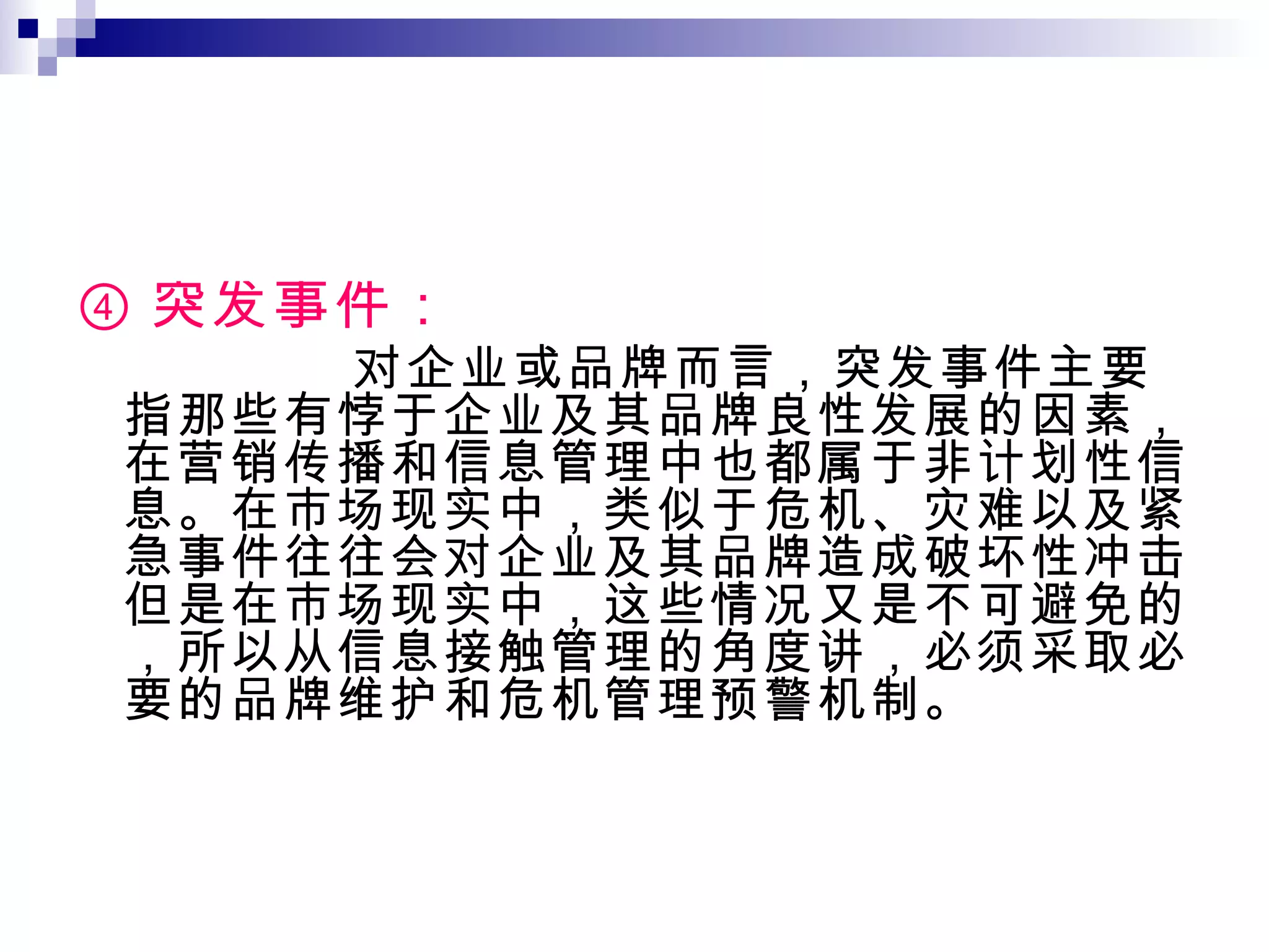 ④ 突发事件：  对企业或品牌而言，突发事件主要指那些有悖于企业及其品牌良性发展的因素，在营销传播和信息管理中也都属于非计划性信息。在市场现实中，类似于危机、灾难以及紧急事件往往会对企业及其品牌造成破坏性冲击。但是在市场现实中，这些情况又是不可避免的，所以从信息接触管理的角度讲，必须采取必要的品牌维护和危机管理预警机制。 