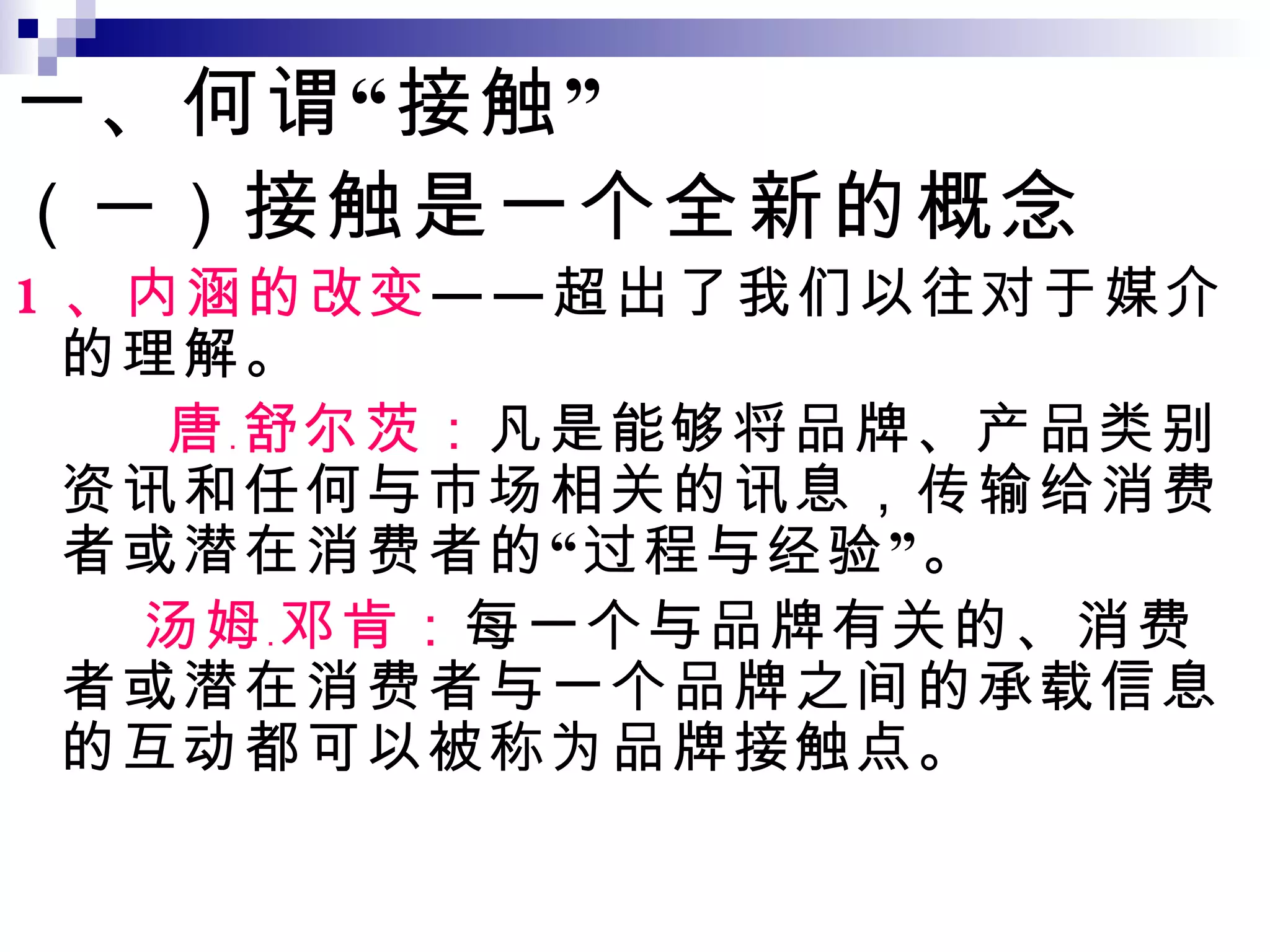一、何谓“接触” （一） 接触是一个全新的概念 1 、内涵的改变 ——超出了我们以往对于媒介的理解。 唐 ﹒ 舒尔茨： 凡是能够将品牌、产品类别资讯和任何与市场相关的讯息，传输给消费者或潜在消费者的“过程与经验”。 汤姆 ﹒ 邓肯： 每一个与品牌有关的、消费者或潜在消费者与一个品牌之间的承载信息的互动都可以被称为品牌接触点。 