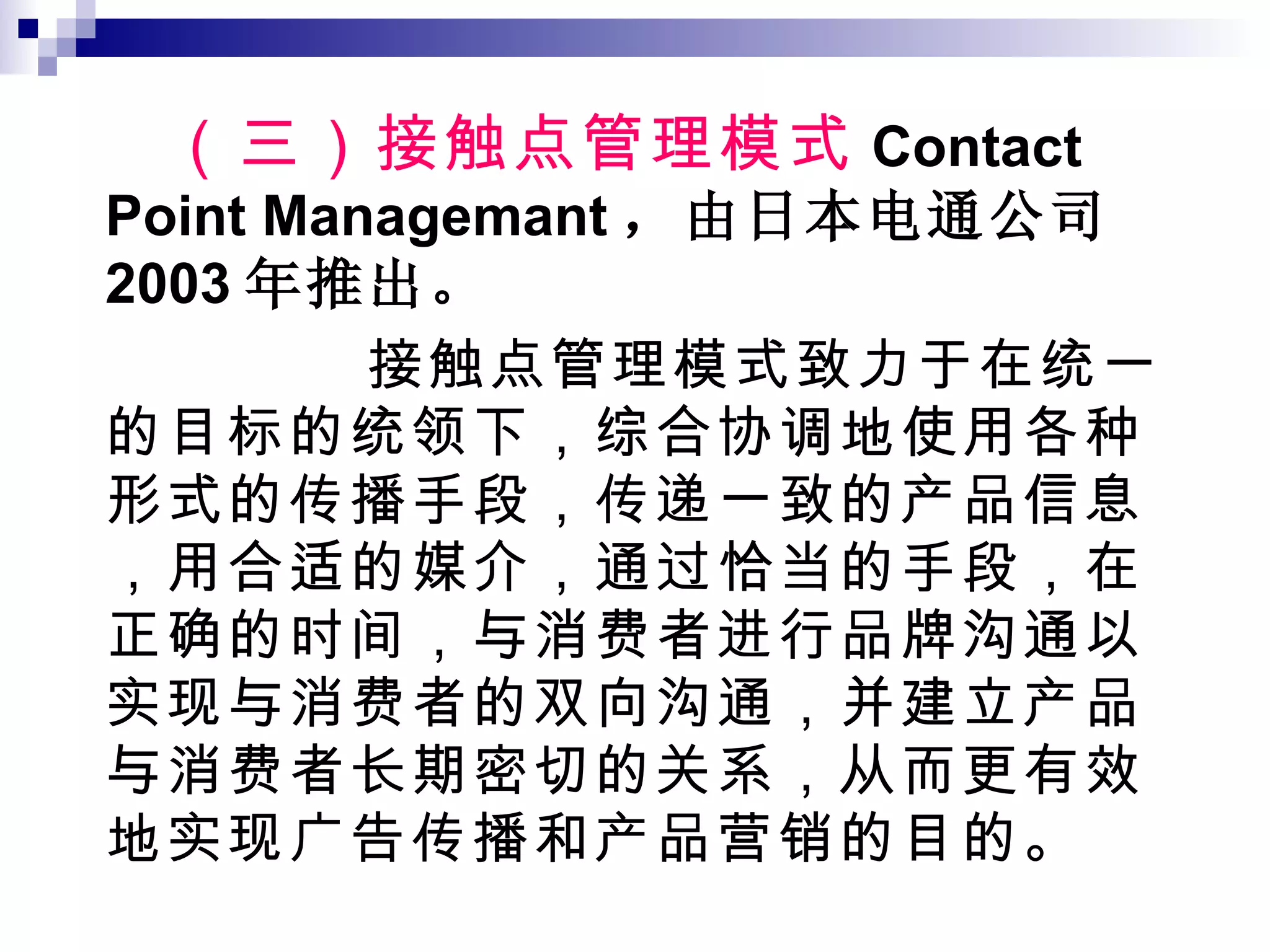 （三）接触点管理模式 Contact Point Managemant ，由日本电通公司 2003 年推出。 接触点管理模式致力于在统一的目标的统领下，综合协调地使用各种形式的传播手段，传递一致的产品信息，用合适的媒介，通过恰当的手段，在正确的时间，与消费者进行品牌沟通以实现与消费者的双向沟通，并建立产品与消费者长期密切的关系，从而更有效地实现广告传播和产品营销的目的。 