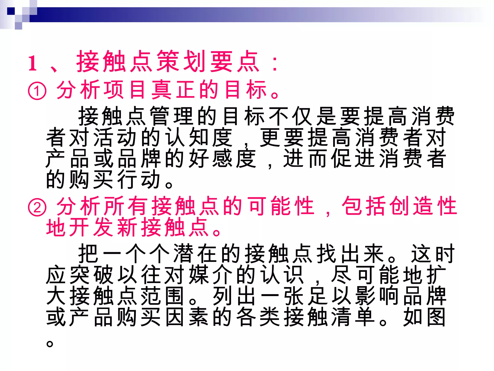 1 、接触点策划要点： ① 分析项目真正的目标。 接触点管理的目标不仅是要提高消费者对活动的认知度，更要提高消费者对产品或品牌的好感度，进而促进消费者的购买行动。 ② 分析所有接触点的可能性，包括创造性地开发新接触点。 把一个个潜在的接触点找出来。这时应突破以往对媒介的认识，尽可能地扩大接触点范围。列出一张足以影响品牌或产品购买因素的各类接触清单。如图。 